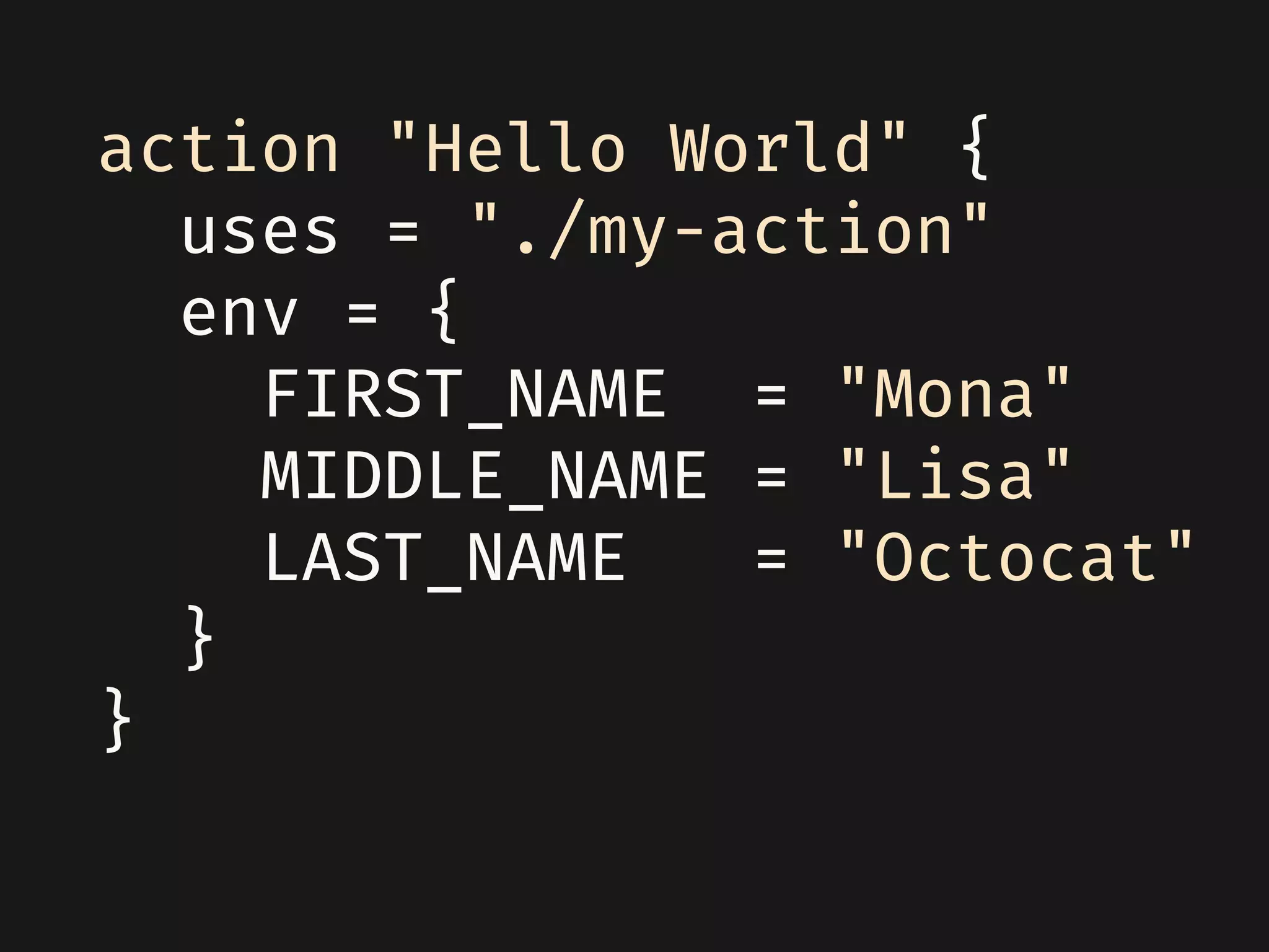 action "Hello World" {
uses = "./my-action"
env = {
FIRST_NAME = "Mona"
MIDDLE_NAME = "Lisa"
LAST_NAME = "Octocat"
}
}
 