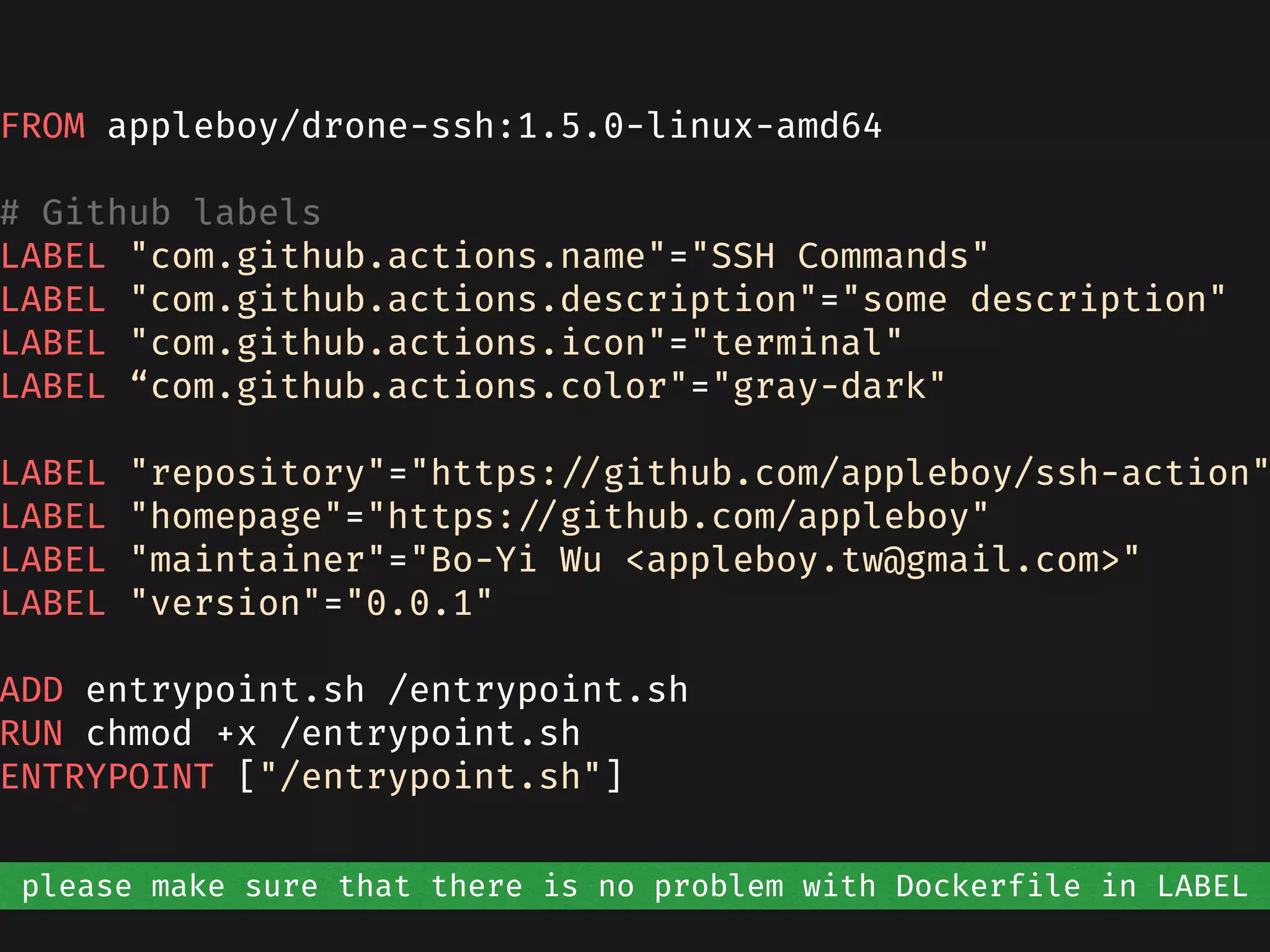 FROM appleboy/drone-ssh:1.5.0-linux-amd64
# Github labels
LABEL "com.github.actions.name"="SSH Commands"
LABEL "com.github.actions.description"="some description"
LABEL "com.github.actions.icon"="terminal"
LABEL “com.github.actions.color"="gray-dark"
LABEL "repository"="https://github.com/appleboy/ssh-action"
LABEL "homepage"="https://github.com/appleboy"
LABEL "maintainer"="Bo-Yi Wu <appleboy.tw@gmail.com>"
LABEL "version"="0.0.1"
ADD entrypoint.sh /entrypoint.sh
RUN chmod +x /entrypoint.sh
ENTRYPOINT ["/entrypoint.sh"]
please make sure that there is no problem with Dockerfile in LABEL
 