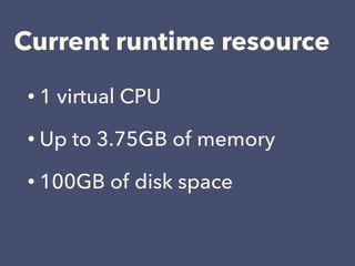 Current runtime resource
• 1 virtual CPU
• Up to 3.75GB of memory
• 100GB of disk space
 
