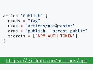 action "Publish" {
needs = "Tag"
uses = "actions/npm@master"
args = "publish --access public"
secrets = ["NPM_AUTH_TOKEN"]
}
https://github.com/actions/npm
 