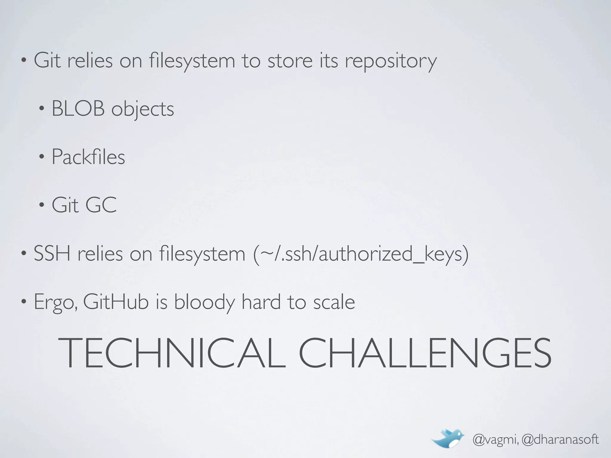 • Git   relies on ﬁlesystem to store its repository

  • BLOB     objects

  • Packﬁles

  • Git   GC

• SSH    relies on ﬁlesystem (~/.ssh/authorized_keys)

• Ergo, GitHub    is bloody hard to scale

    TECHNICAL CHALLENGES
                                                        @vagmi, @dharanasoft
 