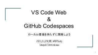 ローカル環境を持たずに開発しよう
2021/11/29(月) #BPStudy
Takayuki Shimizukawa
VS Code Web
&
GitHub Codespaces
1
 