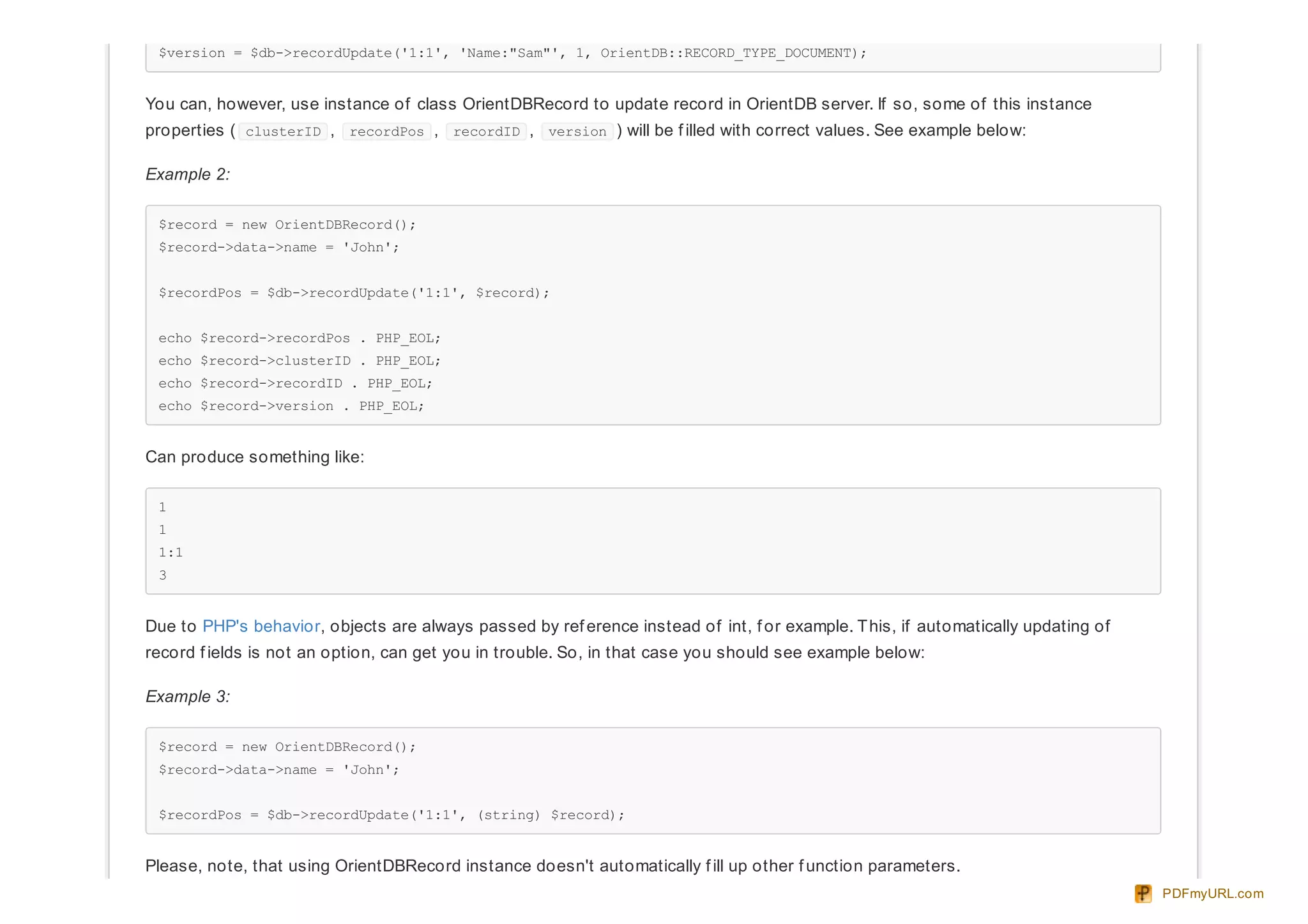$version = $db->recordUpdate('1:1', 'Name:"Sam"', 1, OrientDB::RECORD_TYPE_DOCUMENT);
You can, however, use instance of class OrientDBRecord to update record in OrientDB server. If so, some of this instance
properties ( clusterID , recordPos , recordID , version ) will be f illed with correct values. See example below:
Example 2:
$record = new OrientDBRecord();
$record->data->name = 'John';
$recordPos = $db->recordUpdate('1:1', $record);
echo $record->recordPos . PHP_EOL;
echo $record->clusterID . PHP_EOL;
echo $record->recordID . PHP_EOL;
echo $record->version . PHP_EOL;
Can produce something like:
1
1
1:1
3
Due to PHP's behavior, objects are always passed by ref erence instead of int, f or example. This, if automatically updating of
record f ields is not an option, can get you in trouble. So, in that case you should see example below:
Example 3:
$record = new OrientDBRecord();
$record->data->name = 'John';
$recordPos = $db->recordUpdate('1:1', (string) $record);
Please, note, that using OrientDBRecord instance doesn't automatically f ill up other f unction parameters.
PDFmyURL.com
 