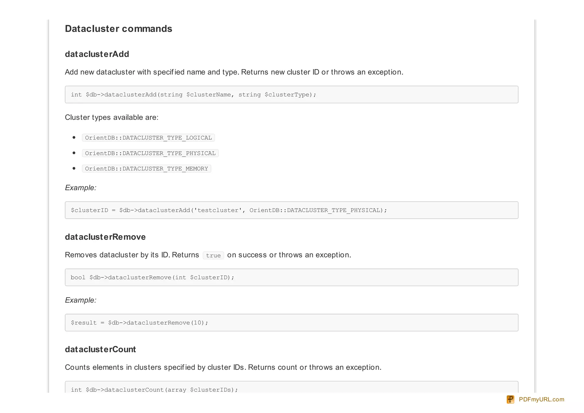 Datacluster commands
dataclusterAdd
Add new datacluster with specif ied name and type. Returns new cluster ID or throws an exception.
int $db->dataclusterAdd(string $clusterName, string $clusterType);
Cluster types available are:
OrientDB::DATACLUSTER_TYPE_LOGICAL
OrientDB::DATACLUSTER_TYPE_PHYSICAL
OrientDB::DATACLUSTER_TYPE_MEMORY
Example:
$clusterID = $db->dataclusterAdd('testcluster', OrientDB::DATACLUSTER_TYPE_PHYSICAL);
dataclusterRemove
Removes datacluster by its ID. Returns true on success or throws an exception.
bool $db->dataclusterRemove(int $clusterID);
Example:
$result = $db->dataclusterRemove(10);
dataclusterCount
Counts elements in clusters specif ied by cluster IDs. Returns count or throws an exception.
int $db->dataclusterCount(array $clusterIDs);
PDFmyURL.com
 