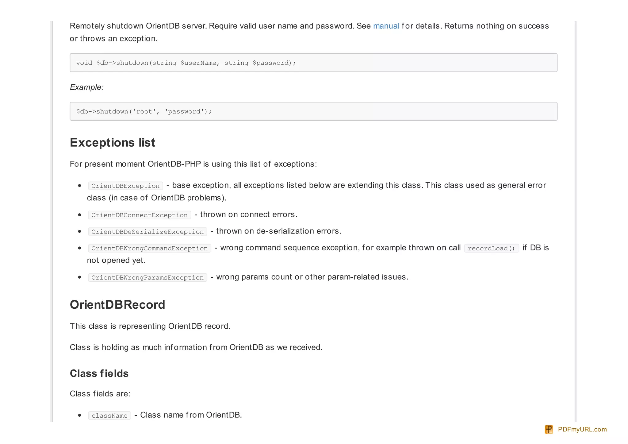 Remotely shutdown OrientDB server. Require valid user name and password. See manual f or details. Returns nothing on success
or throws an exception.
void $db->shutdown(string $userName, string $password);
Example:
$db->shutdown('root', 'password');
Exceptions list
For present moment OrientDB-PHP is using this list of exceptions:
OrientDBException - base exception, all exceptions listed below are extending this class. This class used as general error
class (in case of OrientDB problems).
OrientDBConnectException - thrown on connect errors.
OrientDBDeSerializeException - thrown on de-serialization errors.
OrientDBWrongCommandException - wrong command sequence exception, f or example thrown on call recordLoad() if DB is
not opened yet.
OrientDBWrongParamsException - wrong params count or other param-related issues.
OrientDBRecord
This class is representing OrientDB record.
Class is holding as much inf ormation f rom OrientDB as we received.
Class fields
Class f ields are:
className - Class name f rom OrientDB.
PDFmyURL.com
 