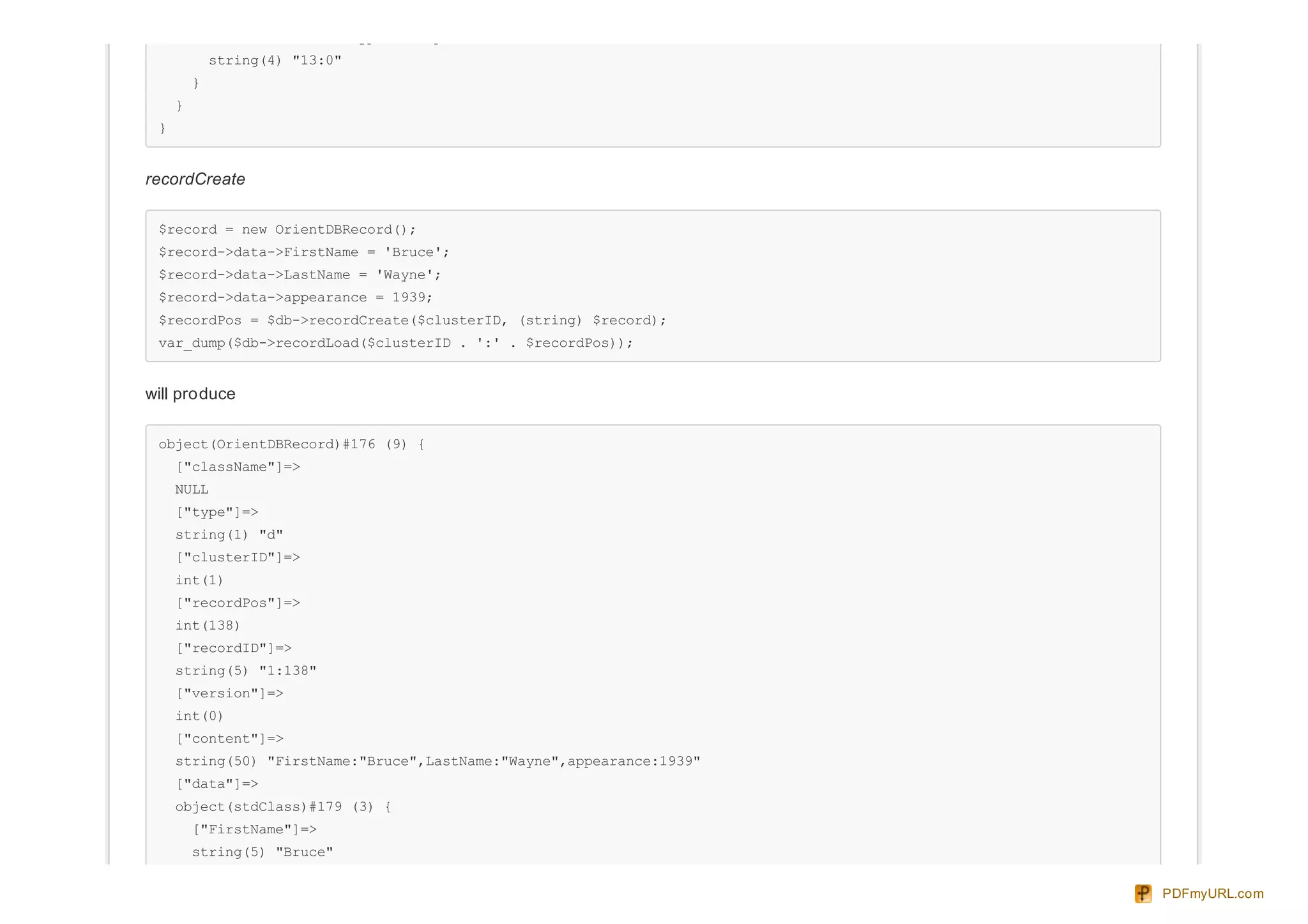 ["link":"OrientDBTypeLink":private]=>
string(4) "13:0"
}
}
}
recordCreate
$record = new OrientDBRecord();
$record->data->FirstName = 'Bruce';
$record->data->LastName = 'Wayne';
$record->data->appearance = 1939;
$recordPos = $db->recordCreate($clusterID, (string) $record);
var_dump($db->recordLoad($clusterID . ':' . $recordPos));
will produce
object(OrientDBRecord)#176 (9) {
["className"]=>
NULL
["type"]=>
string(1) "d"
["clusterID"]=>
int(1)
["recordPos"]=>
int(138)
["recordID"]=>
string(5) "1:138"
["version"]=>
int(0)
["content"]=>
string(50) "FirstName:"Bruce",LastName:"Wayne",appearance:1939"
["data"]=>
object(stdClass)#179 (3) {
["FirstName"]=>
string(5) "Bruce"
PDFmyURL.com
 