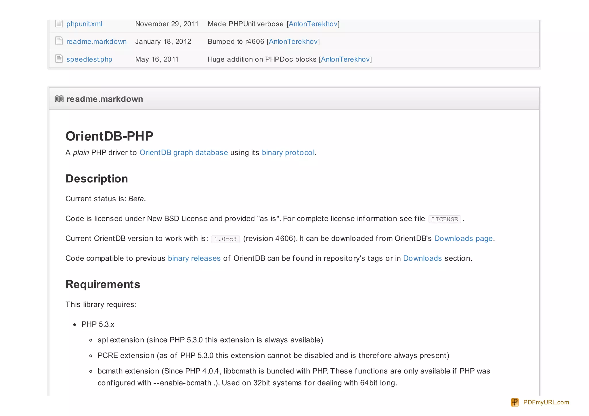 phpunit.xml November 29, 2011 Made PHPUnit verbose [AntonTerekhov]
readme.markdown January 18, 2012 Bumped to r4606 [AntonTerekhov]
speedtest.php May 16, 2011 Huge addition on PHPDoc blocks [AntonTerekhov]
readme.markdownreadme.markdown
OrientDB-PHP
A plain PHP driver to OrientDB graph database using its binary protocol.
Description
Current status is: Beta.
Code is licensed under New BSD License and provided "as is". For complete license inf ormation see f ile LICENSE .
Current OrientDB version to work with is: 1.0rc8 (revision 4606). It can be downloaded f rom OrientDB's Downloads page.
Code compatible to previous binary releases of OrientDB can be f ound in repository's tags or in Downloads section.
Requirements
This library requires:
PHP 5.3.x
spl extension (since PHP 5.3.0 this extension is always available)
PCRE extension (as of PHP 5.3.0 this extension cannot be disabled and is theref ore always present)
bcmath extension (Since PHP 4.0.4, libbcmath is bundled with PHP. These f unctions are only available if PHP was
conf igured with --enable-bcmath .). Used on 32bit systems f or dealing with 64bit long.
PDFmyURL.com
 
