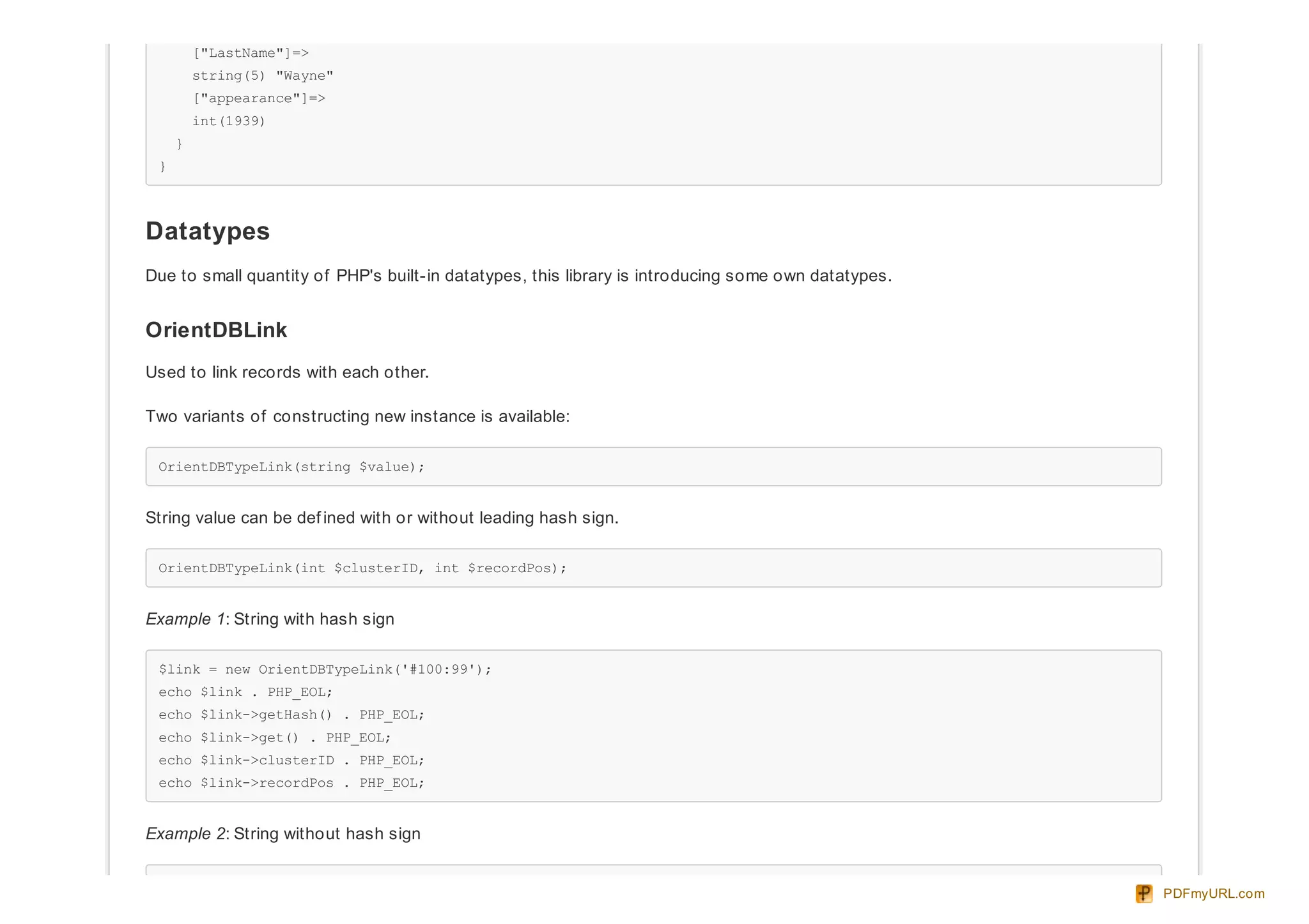 ["LastName"]=>
string(5) "Wayne"
["appearance"]=>
int(1939)
}
}
Datatypes
Due to small quantity of PHP's built-in datatypes, this library is introducing some own datatypes.
OrientDBLink
Used to link records with each other.
Two variants of constructing new instance is available:
OrientDBTypeLink(string $value);
String value can be def ined with or without leading hash sign.
OrientDBTypeLink(int $clusterID, int $recordPos);
Example 1: String with hash sign
$link = new OrientDBTypeLink('#100:99');
echo $link . PHP_EOL;
echo $link->getHash() . PHP_EOL;
echo $link->get() . PHP_EOL;
echo $link->clusterID . PHP_EOL;
echo $link->recordPos . PHP_EOL;
Example 2: String without hash sign
PDFmyURL.com
 