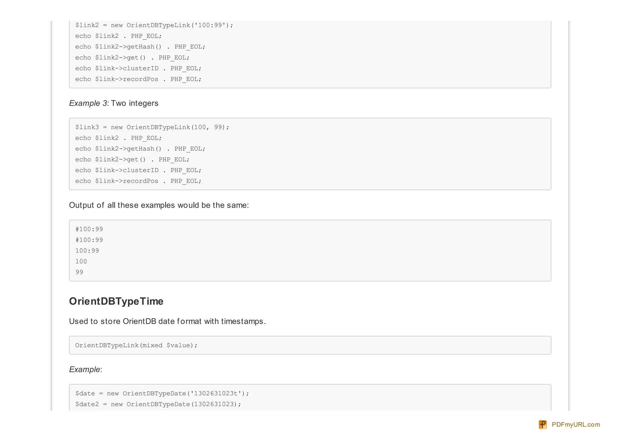 $link2 = new OrientDBTypeLink('100:99');
echo $link2 . PHP_EOL;
echo $link2->getHash() . PHP_EOL;
echo $link2->get() . PHP_EOL;
echo $link->clusterID . PHP_EOL;
echo $link->recordPos . PHP_EOL;
Example 3: Two integers
$link3 = new OrientDBTypeLink(100, 99);
echo $link2 . PHP_EOL;
echo $link2->getHash() . PHP_EOL;
echo $link2->get() . PHP_EOL;
echo $link->clusterID . PHP_EOL;
echo $link->recordPos . PHP_EOL;
Output of all these examples would be the same:
#100:99
#100:99
100:99
100
99
OrientDBTypeTime
Used to store OrientDB date f ormat with timestamps.
OrientDBTypeLink(mixed $value);
Example:
$date = new OrientDBTypeDate('1302631023t');
$date2 = new OrientDBTypeDate(1302631023);
PDFmyURL.com
 