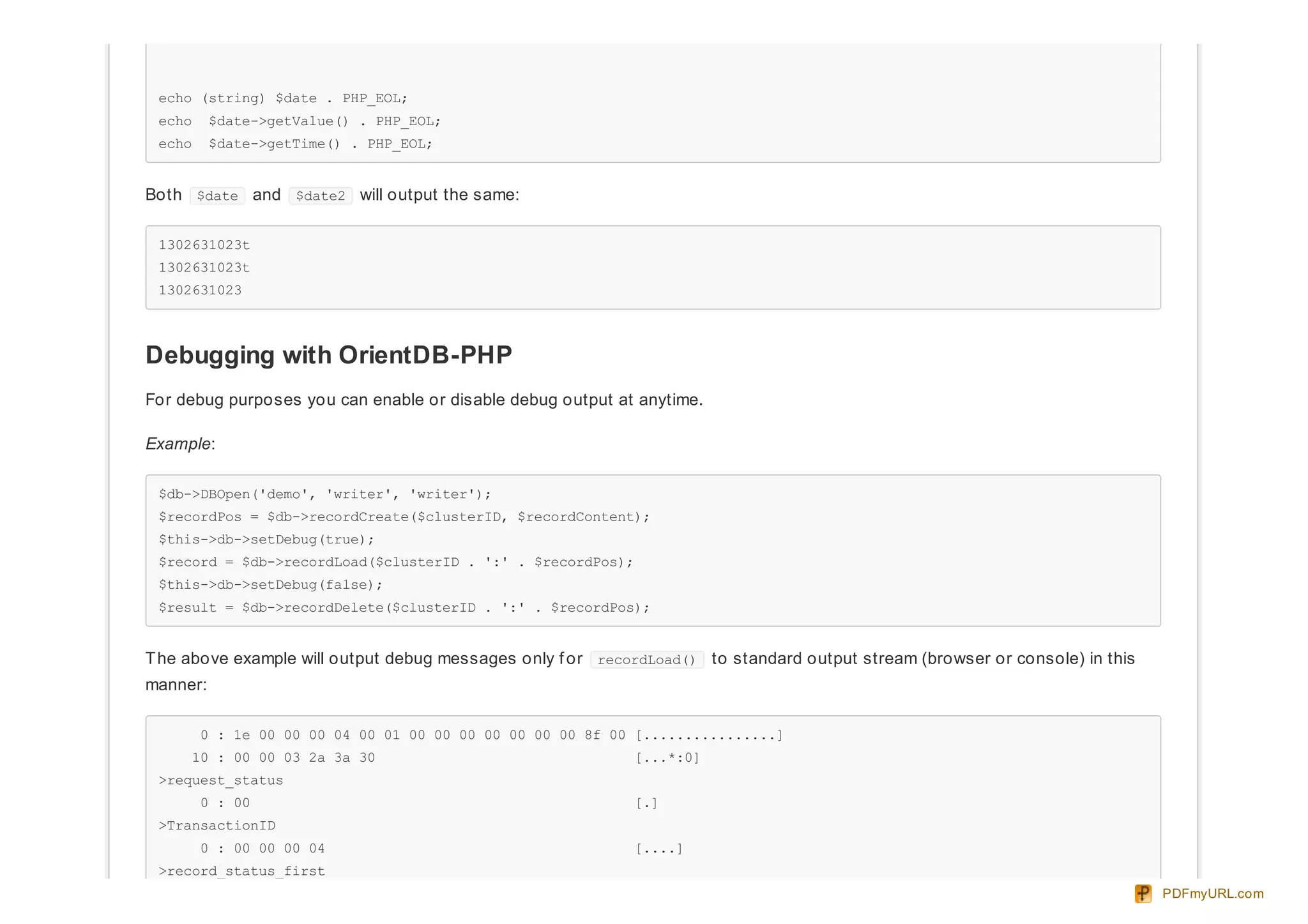 echo (string) $date . PHP_EOL;
echo $date->getValue() . PHP_EOL;
echo $date->getTime() . PHP_EOL;
Both $date and $date2 will output the same:
1302631023t
1302631023t
1302631023
Debugging with OrientDB-PHP
For debug purposes you can enable or disable debug output at anytime.
Example:
$db->DBOpen('demo', 'writer', 'writer');
$recordPos = $db->recordCreate($clusterID, $recordContent);
$this->db->setDebug(true);
$record = $db->recordLoad($clusterID . ':' . $recordPos);
$this->db->setDebug(false);
$result = $db->recordDelete($clusterID . ':' . $recordPos);
The above example will output debug messages only f or recordLoad() to standard output stream (browser or console) in this
manner:
0 : 1e 00 00 00 04 00 01 00 00 00 00 00 00 00 8f 00 [................]
10 : 00 00 03 2a 3a 30 [...*:0]
>request_status
0 : 00 [.]
>TransactionID
0 : 00 00 00 04 [....]
>record_status_first
PDFmyURL.com
 