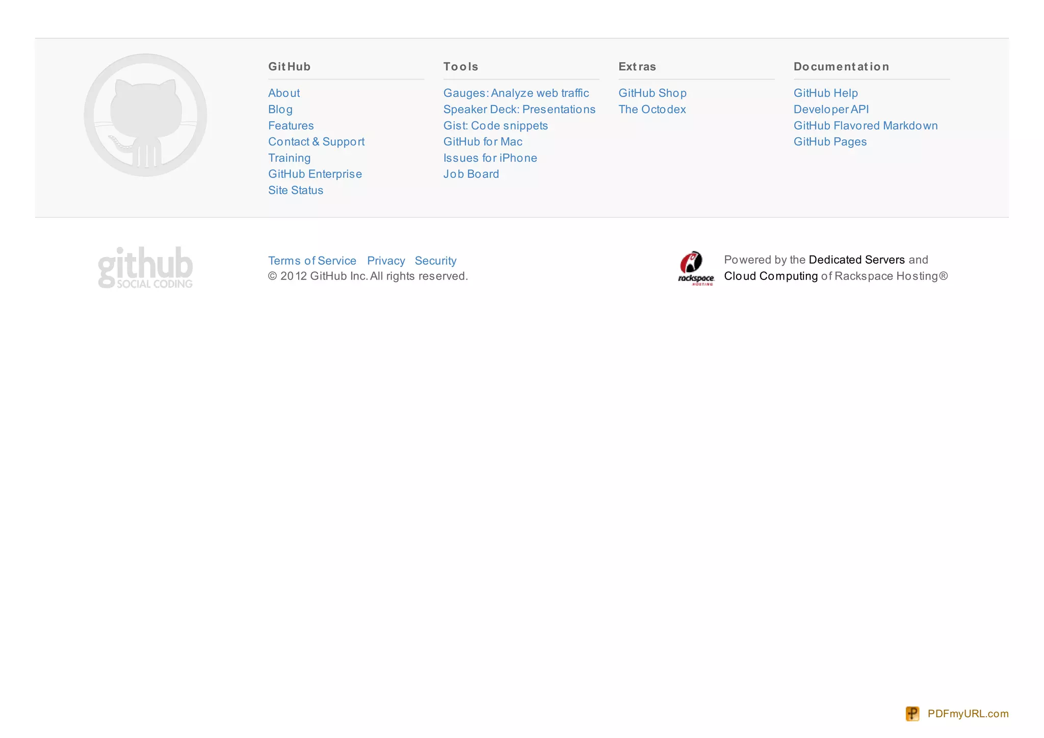 Git Hub
About
Blog
Features
Contact & Support
Training
GitHub Enterprise
Site Status
Tools
Gauges:Analyze web traffic
Speaker Deck: Presentations
Gist: Code snippets
GitHub for Mac
Issues for iPhone
Job Board
Ext ras
GitHub Shop
The Octodex
Document at ion
GitHub Help
Developer API
GitHub Flavored Markdown
GitHub Pages
Terms of Service Privacy Security
© 2012 GitHub Inc.All rights reserved.
Powered by the Dedicated Servers and
Cloud Computing of Rackspace Hosting®
PDFmyURL.com
 