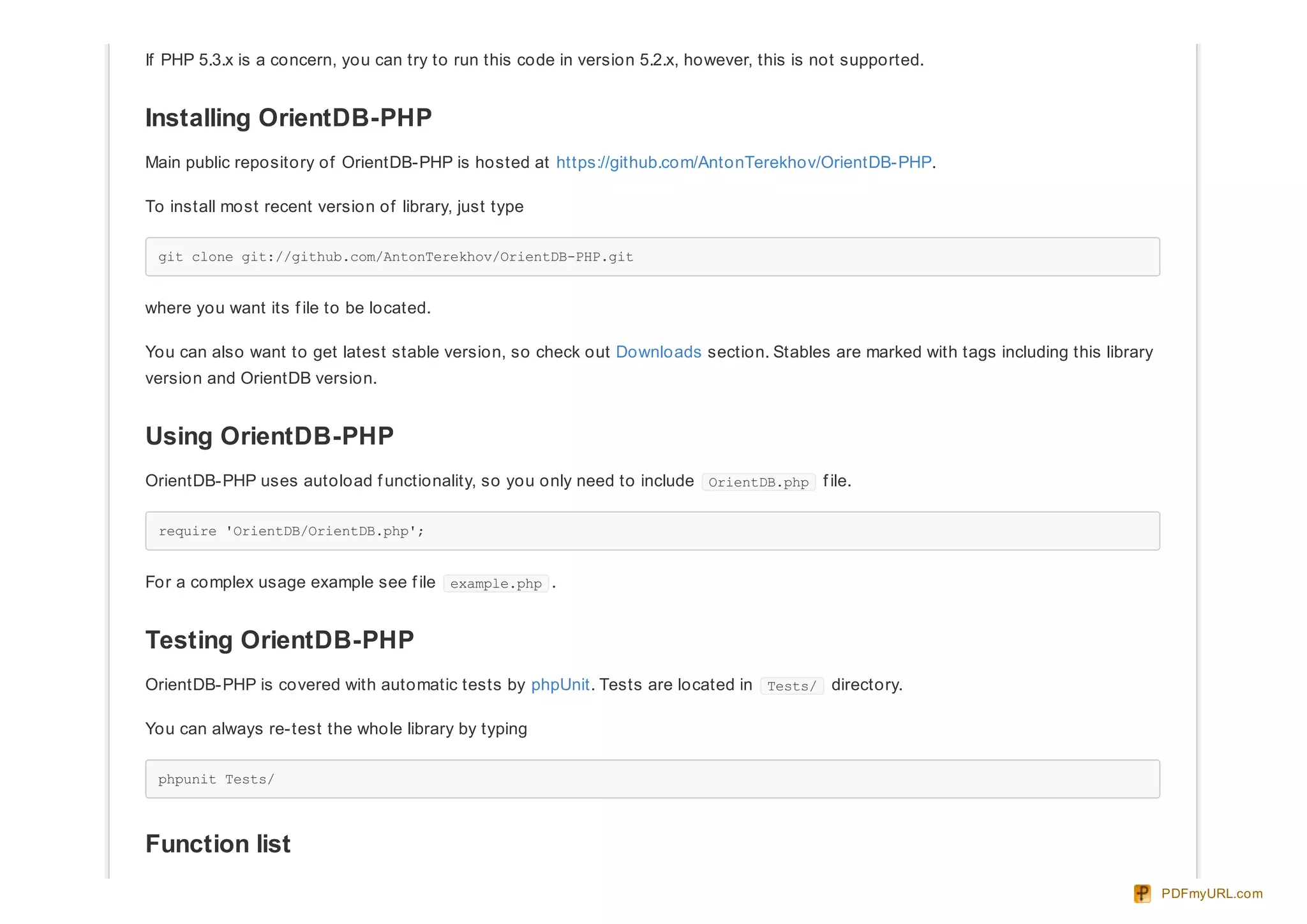 If PHP 5.3.x is a concern, you can try to run this code in version 5.2.x, however, this is not supported.
Installing OrientDB-PHP
Main public repository of OrientDB-PHP is hosted at https://github.com/AntonTerekhov/OrientDB-PHP.
To install most recent version of library, just type
git clone git://github.com/AntonTerekhov/OrientDB-PHP.git
where you want its f ile to be located.
You can also want to get latest stable version, so check out Downloads section. Stables are marked with tags including this library
version and OrientDB version.
Using OrientDB-PHP
OrientDB-PHP uses autoload f unctionality, so you only need to include OrientDB.php f ile.
require 'OrientDB/OrientDB.php';
For a complex usage example see f ile example.php .
Testing OrientDB-PHP
OrientDB-PHP is covered with automatic tests by phpUnit. Tests are located in Tests/ directory.
You can always re-test the whole library by typing
phpunit Tests/
Function list
PDFmyURL.com
 