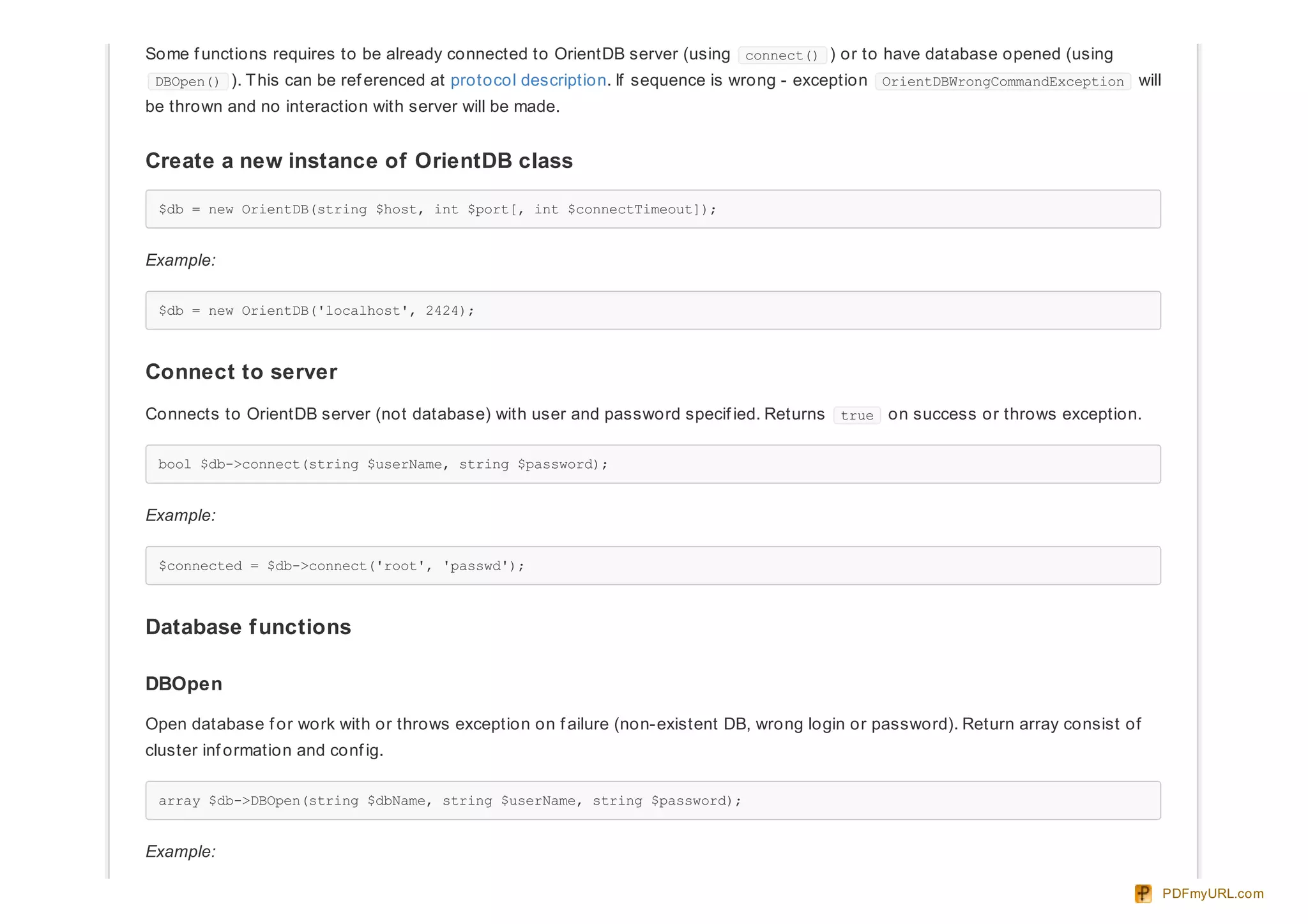 Some f unctions requires to be already connected to OrientDB server (using connect() ) or to have database opened (using
DBOpen() ). This can be ref erenced at protocol description. If sequence is wrong - exception OrientDBWrongCommandException will
be thrown and no interaction with server will be made.
Create a new instance of OrientDB class
$db = new OrientDB(string $host, int $port[, int $connectTimeout]);
Example:
$db = new OrientDB('localhost', 2424);
Connect to server
Connects to OrientDB server (not database) with user and password specif ied. Returns true on success or throws exception.
bool $db->connect(string $userName, string $password);
Example:
$connected = $db->connect('root', 'passwd');
Database functions
DBOpen
Open database f or work with or throws exception on f ailure (non-existent DB, wrong login or password). Return array consist of
cluster inf ormation and conf ig.
array $db->DBOpen(string $dbName, string $userName, string $password);
Example:
PDFmyURL.com
 