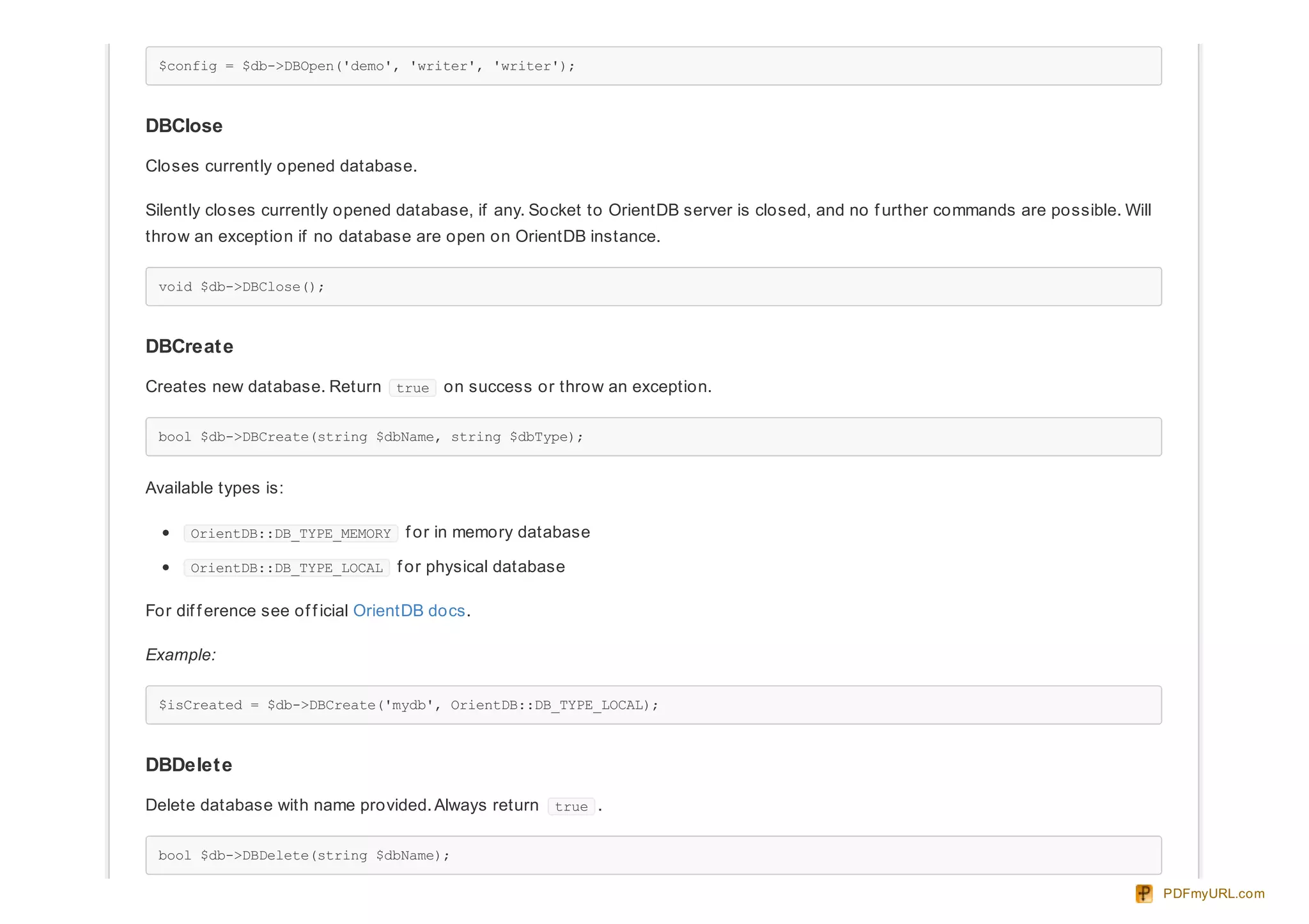 $config = $db->DBOpen('demo', 'writer', 'writer');
DBClose
Closes currently opened database.
Silently closes currently opened database, if any. Socket to OrientDB server is closed, and no f urther commands are possible. Will
throw an exception if no database are open on OrientDB instance.
void $db->DBClose();
DBCreate
Creates new database. Return true on success or throw an exception.
bool $db->DBCreate(string $dbName, string $dbType);
Available types is:
OrientDB::DB_TYPE_MEMORY f or in memory database
OrientDB::DB_TYPE_LOCAL f or physical database
For dif f erence see of f icial OrientDB docs.
Example:
$isCreated = $db->DBCreate('mydb', OrientDB::DB_TYPE_LOCAL);
DBDelete
Delete database with name provided. Always return true .
bool $db->DBDelete(string $dbName);
PDFmyURL.com
 