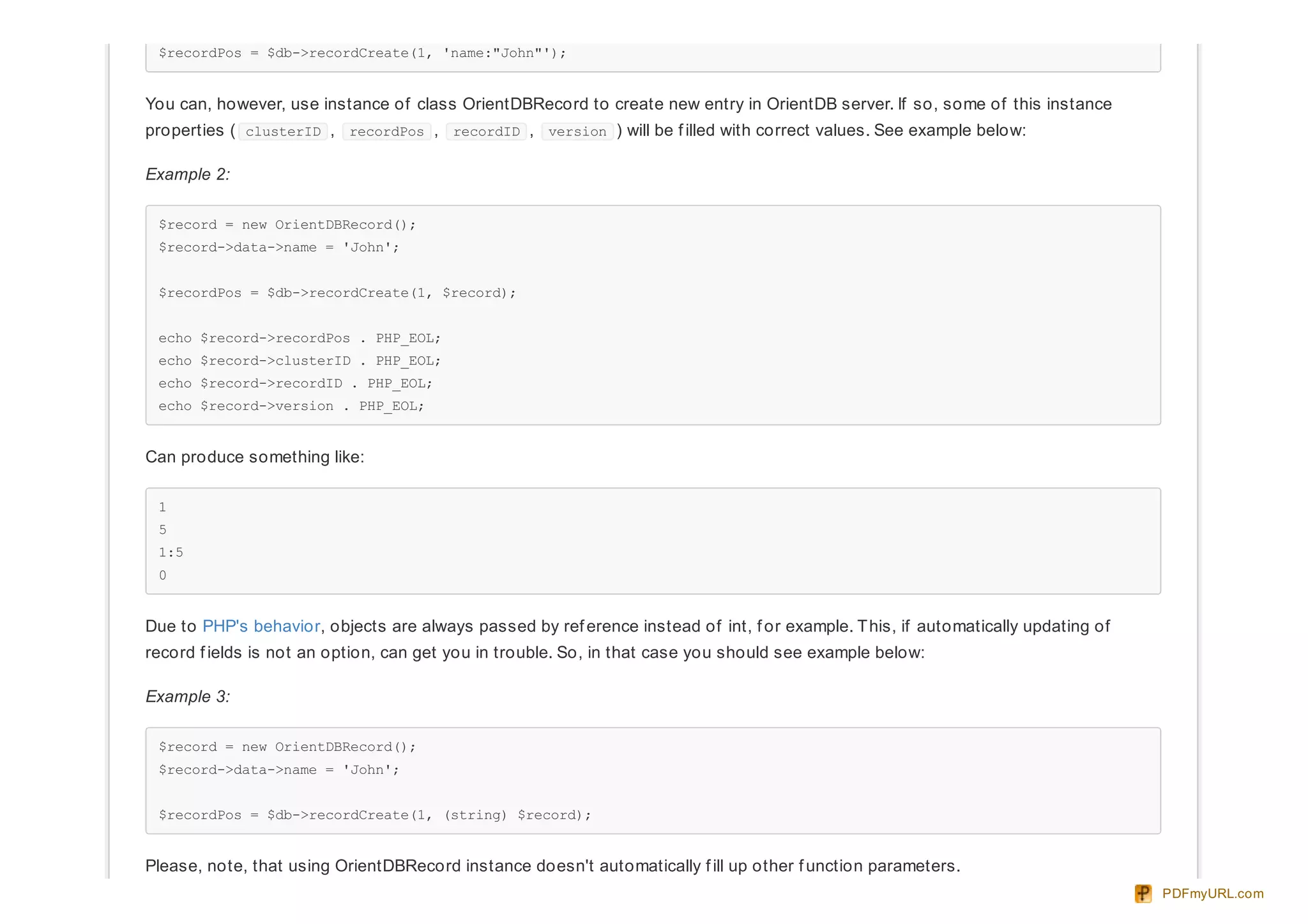 $recordPos = $db->recordCreate(1, 'name:"John"');
You can, however, use instance of class OrientDBRecord to create new entry in OrientDB server. If so, some of this instance
properties ( clusterID , recordPos , recordID , version ) will be f illed with correct values. See example below:
Example 2:
$record = new OrientDBRecord();
$record->data->name = 'John';
$recordPos = $db->recordCreate(1, $record);
echo $record->recordPos . PHP_EOL;
echo $record->clusterID . PHP_EOL;
echo $record->recordID . PHP_EOL;
echo $record->version . PHP_EOL;
Can produce something like:
1
5
1:5
0
Due to PHP's behavior, objects are always passed by ref erence instead of int, f or example. This, if automatically updating of
record f ields is not an option, can get you in trouble. So, in that case you should see example below:
Example 3:
$record = new OrientDBRecord();
$record->data->name = 'John';
$recordPos = $db->recordCreate(1, (string) $record);
Please, note, that using OrientDBRecord instance doesn't automatically f ill up other f unction parameters.
PDFmyURL.com
 