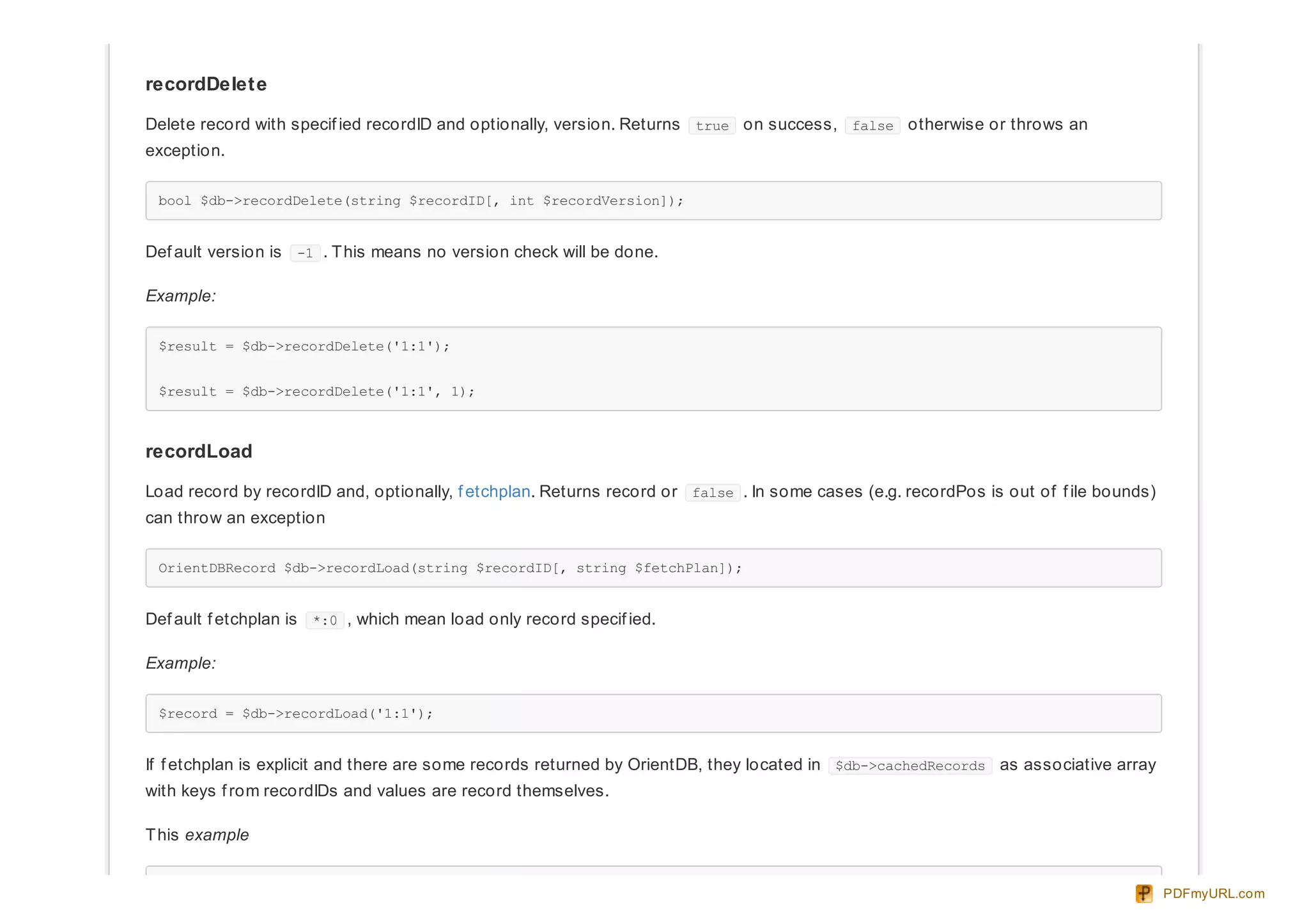 recordDelete
Delete record with specif ied recordID and optionally, version. Returns true on success, false otherwise or throws an
exception.
bool $db->recordDelete(string $recordID[, int $recordVersion]);
Def ault version is -1 . This means no version check will be done.
Example:
$result = $db->recordDelete('1:1');
$result = $db->recordDelete('1:1', 1);
recordLoad
Load record by recordID and, optionally, f etchplan. Returns record or false . In some cases (e.g. recordPos is out of f ile bounds)
can throw an exception
OrientDBRecord $db->recordLoad(string $recordID[, string $fetchPlan]);
Def ault f etchplan is *:0 , which mean load only record specif ied.
Example:
$record = $db->recordLoad('1:1');
If f etchplan is explicit and there are some records returned by OrientDB, they located in $db->cachedRecords as associative array
with keys f rom recordIDs and values are record themselves.
This example
PDFmyURL.com
 