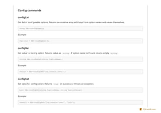 Config commands
configList
Get list of conf igurable options. Returns associative array with keys f rom option names and values themselves.
array $db->configList();
Example:
$options = $db->configList();
configGet
Get value f or conf ig option. Returns value as string . If option name not f ound returns empty string .
string $db->configGet(string $optionName);
Example:
$value = $db->configGet('log.console.level');
configSet
Set value f or conf ig option. Returns true on success or throws an exception.
bool $db->configSet(string $optionName, string $optionValue);
Example:
$result = $db->configSet('log.console.level', 'info');
PDFmyURL.com
 