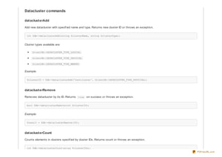 Datacluster commands
dataclusterAdd
Add new datacluster with specif ied name and type. Returns new cluster ID or throws an exception.
int $db->dataclusterAdd(string $clusterName, string $clusterType);
Cluster types available are:
OrientDB::DATACLUSTER_TYPE_LOGICAL
OrientDB::DATACLUSTER_TYPE_PHYSICAL
OrientDB::DATACLUSTER_TYPE_MEMORY
Example:
$clusterID = $db->dataclusterAdd('testcluster', OrientDB::DATACLUSTER_TYPE_PHYSICAL);
dataclusterRemove
Removes datacluster by its ID. Returns true on success or throws an exception.
bool $db->dataclusterRemove(int $clusterID);
Example:
$result = $db->dataclusterRemove(10);
dataclusterCount
Counts elements in clusters specif ied by cluster IDs. Returns count or throws an exception.
int $db->dataclusterCount(array $clusterIDs);
PDFmyURL.com
 
