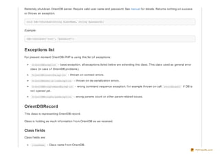 Remotely shutdown OrientDB server. Require valid user name and password. See manual f or details. Returns nothing on success
or throws an exception.
void $db->shutdown(string $userName, string $password);
Example:
$db->shutdown('root', 'password');
Exceptions list
For present moment OrientDB-PHP is using this list of exceptions:
OrientDBException - base exception, all exceptions listed below are extending this class. This class used as general error
class (in case of OrientDB problems).
OrientDBConnectException - thrown on connect errors.
OrientDBDeSerializeException - thrown on de-serialization errors.
OrientDBWrongCommandException - wrong command sequence exception, f or example thrown on call recordLoad() if DB is
not opened yet.
OrientDBWrongParamsException - wrong params count or other param-related issues.
OrientDBRecord
This class is representing OrientDB record.
Class is holding as much inf ormation f rom OrientDB as we received.
Class fields
Class f ields are:
className - Class name f rom OrientDB.
PDFmyURL.com
 