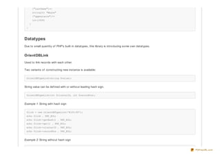 ["LastName"]=>
string(5) "Wayne"
["appearance"]=>
int(1939)
}
}
Datatypes
Due to small quantity of PHP's built-in datatypes, this library is introducing some own datatypes.
OrientDBLink
Used to link records with each other.
Two variants of constructing new instance is available:
OrientDBTypeLink(string $value);
String value can be def ined with or without leading hash sign.
OrientDBTypeLink(int $clusterID, int $recordPos);
Example 1: String with hash sign
$link = new OrientDBTypeLink('#100:99');
echo $link . PHP_EOL;
echo $link->getHash() . PHP_EOL;
echo $link->get() . PHP_EOL;
echo $link->clusterID . PHP_EOL;
echo $link->recordPos . PHP_EOL;
Example 2: String without hash sign
PDFmyURL.com
 