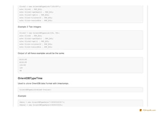 $link2 = new OrientDBTypeLink('100:99');
echo $link2 . PHP_EOL;
echo $link2->getHash() . PHP_EOL;
echo $link2->get() . PHP_EOL;
echo $link->clusterID . PHP_EOL;
echo $link->recordPos . PHP_EOL;
Example 3: Two integers
$link3 = new OrientDBTypeLink(100, 99);
echo $link2 . PHP_EOL;
echo $link2->getHash() . PHP_EOL;
echo $link2->get() . PHP_EOL;
echo $link->clusterID . PHP_EOL;
echo $link->recordPos . PHP_EOL;
Output of all these examples would be the same:
#100:99
#100:99
100:99
100
99
OrientDBTypeTime
Used to store OrientDB date f ormat with timestamps.
OrientDBTypeLink(mixed $value);
Example:
$date = new OrientDBTypeDate('1302631023t');
$date2 = new OrientDBTypeDate(1302631023);
PDFmyURL.com
 