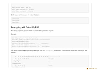 echo (string) $date . PHP_EOL;
echo $date->getValue() . PHP_EOL;
echo $date->getTime() . PHP_EOL;
Both $date and $date2 will output the same:
1302631023t
1302631023t
1302631023
Debugging with OrientDB-PHP
For debug purposes you can enable or disable debug output at anytime.
Example:
$db->DBOpen('demo', 'writer', 'writer');
$recordPos = $db->recordCreate($clusterID, $recordContent);
$this->db->setDebug(true);
$record = $db->recordLoad($clusterID . ':' . $recordPos);
$this->db->setDebug(false);
$result = $db->recordDelete($clusterID . ':' . $recordPos);
The above example will output debug messages only f or recordLoad() to standard output stream (browser or console) in this
manner:
0 : 1e 00 00 00 04 00 01 00 00 00 00 00 00 00 8f 00 [................]
10 : 00 00 03 2a 3a 30 [...*:0]
>request_status
0 : 00 [.]
>TransactionID
0 : 00 00 00 04 [....]
>record_status_first
PDFmyURL.com
 