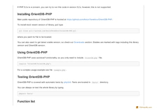 If PHP 5.3.x is a concern, you can try to run this code in version 5.2.x, however, this is not supported.
Installing OrientDB-PHP
Main public repository of OrientDB-PHP is hosted at https://github.com/AntonTerekhov/OrientDB-PHP.
To install most recent version of library, just type
git clone git://github.com/AntonTerekhov/OrientDB-PHP.git
where you want its f ile to be located.
You can also want to get latest stable version, so check out Downloads section. Stables are marked with tags including this library
version and OrientDB version.
Using OrientDB-PHP
OrientDB-PHP uses autoload f unctionality, so you only need to include OrientDB.php f ile.
require 'OrientDB/OrientDB.php';
For a complex usage example see f ile example.php .
Testing OrientDB-PHP
OrientDB-PHP is covered with automatic tests by phpUnit. Tests are located in Tests/ directory.
You can always re-test the whole library by typing
phpunit Tests/
Function list
PDFmyURL.com
 