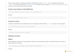 Some f unctions requires to be already connected to OrientDB server (using connect() ) or to have database opened (using
DBOpen() ). This can be ref erenced at protocol description. If sequence is wrong - exception OrientDBWrongCommandException will
be thrown and no interaction with server will be made.
Create a new instance of OrientDB class
$db = new OrientDB(string $host, int $port[, int $connectTimeout]);
Example:
$db = new OrientDB('localhost', 2424);
Connect to server
Connects to OrientDB server (not database) with user and password specif ied. Returns true on success or throws exception.
bool $db->connect(string $userName, string $password);
Example:
$connected = $db->connect('root', 'passwd');
Database functions
DBOpen
Open database f or work with or throws exception on f ailure (non-existent DB, wrong login or password). Return array consist of
cluster inf ormation and conf ig.
array $db->DBOpen(string $dbName, string $userName, string $password);
Example:
PDFmyURL.com
 