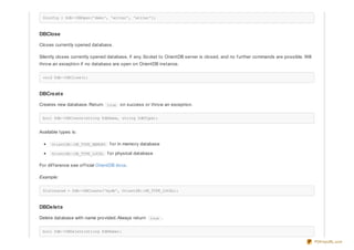 $config = $db->DBOpen('demo', 'writer', 'writer');
DBClose
Closes currently opened database.
Silently closes currently opened database, if any. Socket to OrientDB server is closed, and no f urther commands are possible. Will
throw an exception if no database are open on OrientDB instance.
void $db->DBClose();
DBCreate
Creates new database. Return true on success or throw an exception.
bool $db->DBCreate(string $dbName, string $dbType);
Available types is:
OrientDB::DB_TYPE_MEMORY f or in memory database
OrientDB::DB_TYPE_LOCAL f or physical database
For dif f erence see of f icial OrientDB docs.
Example:
$isCreated = $db->DBCreate('mydb', OrientDB::DB_TYPE_LOCAL);
DBDelete
Delete database with name provided. Always return true .
bool $db->DBDelete(string $dbName);
PDFmyURL.com
 