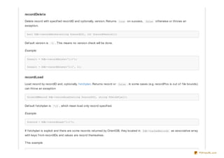 recordDelete
Delete record with specif ied recordID and optionally, version. Returns true on success, false otherwise or throws an
exception.
bool $db->recordDelete(string $recordID[, int $recordVersion]);
Def ault version is -1 . This means no version check will be done.
Example:
$result = $db->recordDelete('1:1');
$result = $db->recordDelete('1:1', 1);
recordLoad
Load record by recordID and, optionally, f etchplan. Returns record or false . In some cases (e.g. recordPos is out of f ile bounds)
can throw an exception
OrientDBRecord $db->recordLoad(string $recordID[, string $fetchPlan]);
Def ault f etchplan is *:0 , which mean load only record specif ied.
Example:
$record = $db->recordLoad('1:1');
If f etchplan is explicit and there are some records returned by OrientDB, they located in $db->cachedRecords as associative array
with keys f rom recordIDs and values are record themselves.
This example
PDFmyURL.com
 