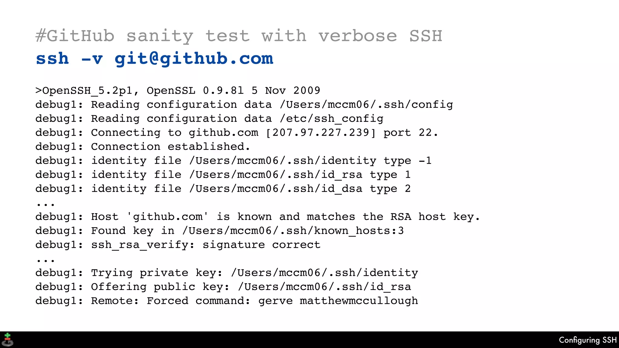 Conﬁguring SSH
#GitHub sanity test with verbose SSH
ssh -v git@github.com
>OpenSSH_5.2p1, OpenSSL 0.9.8l 5 Nov 2009
debug1: Reading configuration data /Users/mccm06/.ssh/config
debug1: Reading configuration data /etc/ssh_config
debug1: Connecting to github.com [207.97.227.239] port 22.
debug1: Connection established.
debug1: identity file /Users/mccm06/.ssh/identity type -1
debug1: identity file /Users/mccm06/.ssh/id_rsa type 1
debug1: identity file /Users/mccm06/.ssh/id_dsa type 2
...
debug1: Host 'github.com' is known and matches the RSA host key.
debug1: Found key in /Users/mccm06/.ssh/known_hosts:3
debug1: ssh_rsa_verify: signature correct
...
debug1: Trying private key: /Users/mccm06/.ssh/identity
debug1: Offering public key: /Users/mccm06/.ssh/id_rsa
debug1: Remote: Forced command: gerve matthewmccullough
 
