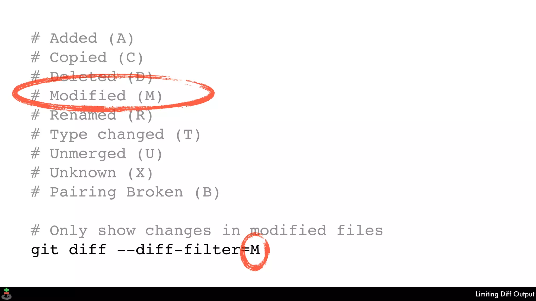Limiting Diff Output
# Added (A)
# Copied (C)
# Deleted (D)
# Modified (M)
# Renamed (R)
# Type changed (T)
# Unmerged (U)
# Unknown (X)
# Pairing Broken (B)
# Only show changes in modified files
git diff --diff-filter=M
 