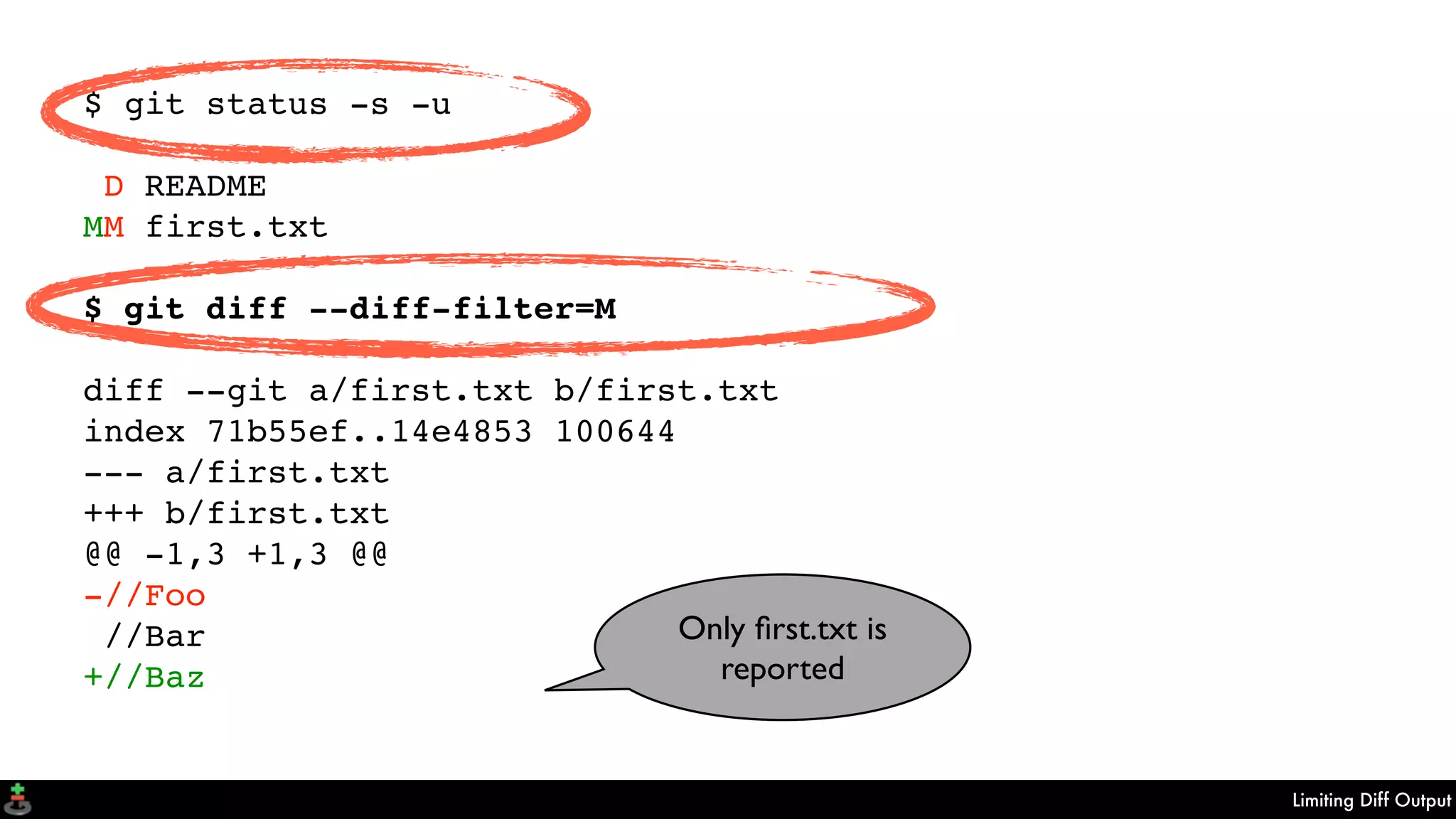 Limiting Diff Output
$ git status -s -u
D README
MM first.txt
$ git diff --diff-filter=M
diff --git a/first.txt b/first.txt
index 71b55ef..14e4853 100644
--- a/first.txt
+++ b/first.txt
@@ -1,3 +1,3 @@
-//Foo
//Bar
+//Baz
Only ﬁrst.txt is
reported
 