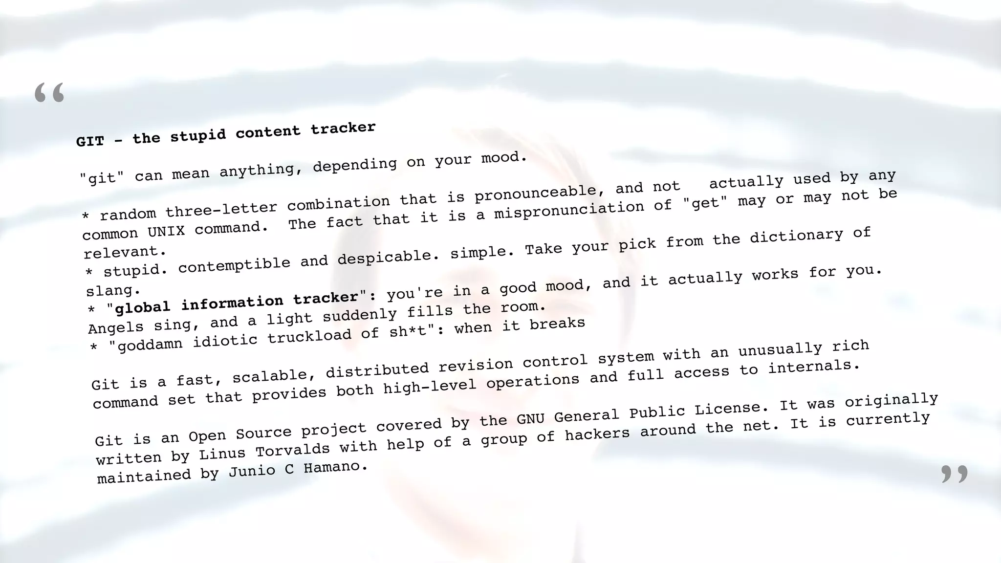 GIT - the stupid content tracker
"git" can mean anything, depending on your mood.
* random three-letter combination that is pronounceable, and not actually used by any
common UNIX command. The fact that it is a mispronunciation of "get" may or may not be
relevant.
* stupid. contemptible and despicable. simple. Take your pick from the dictionary of
slang.
* "global information tracker": you're in a good mood, and it actually works for you.
Angels sing, and a light suddenly fills the room.
* "goddamn idiotic truckload of sh*t": when it breaks
Git is a fast, scalable, distributed revision control system with an unusually rich
command set that provides both high-level operations and full access to internals.
Git is an Open Source project covered by the GNU General Public License. It was originally
written by Linus Torvalds with help of a group of hackers around the net. It is currently
maintained by Junio C Hamano.
“
”
 
