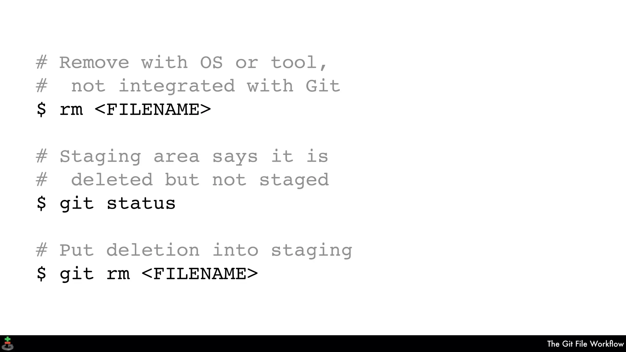 The Git File Workﬂow
# Remove with OS or tool,
# not integrated with Git
$ rm <FILENAME>
# Staging area says it is
# deleted but not staged
$ git status
# Put deletion into staging
$ git rm <FILENAME>
 