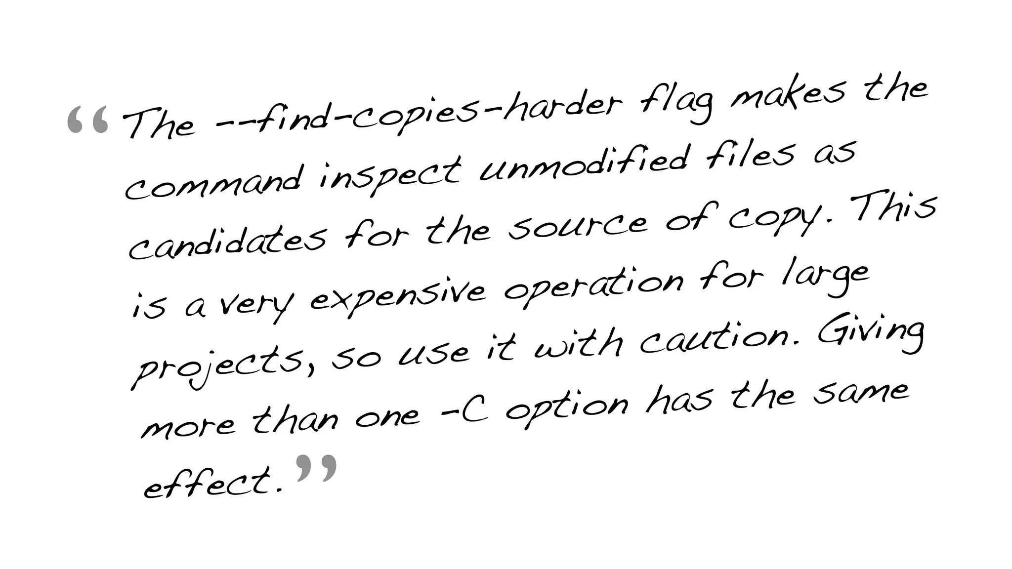 “The --find-copies-harder flag makes the
command inspect unmodified files as
candidates for the source of copy. This
is a very expensive operation for large
projects, so use it with caution. Giving
more than one -C option has the same
effect.
”
 