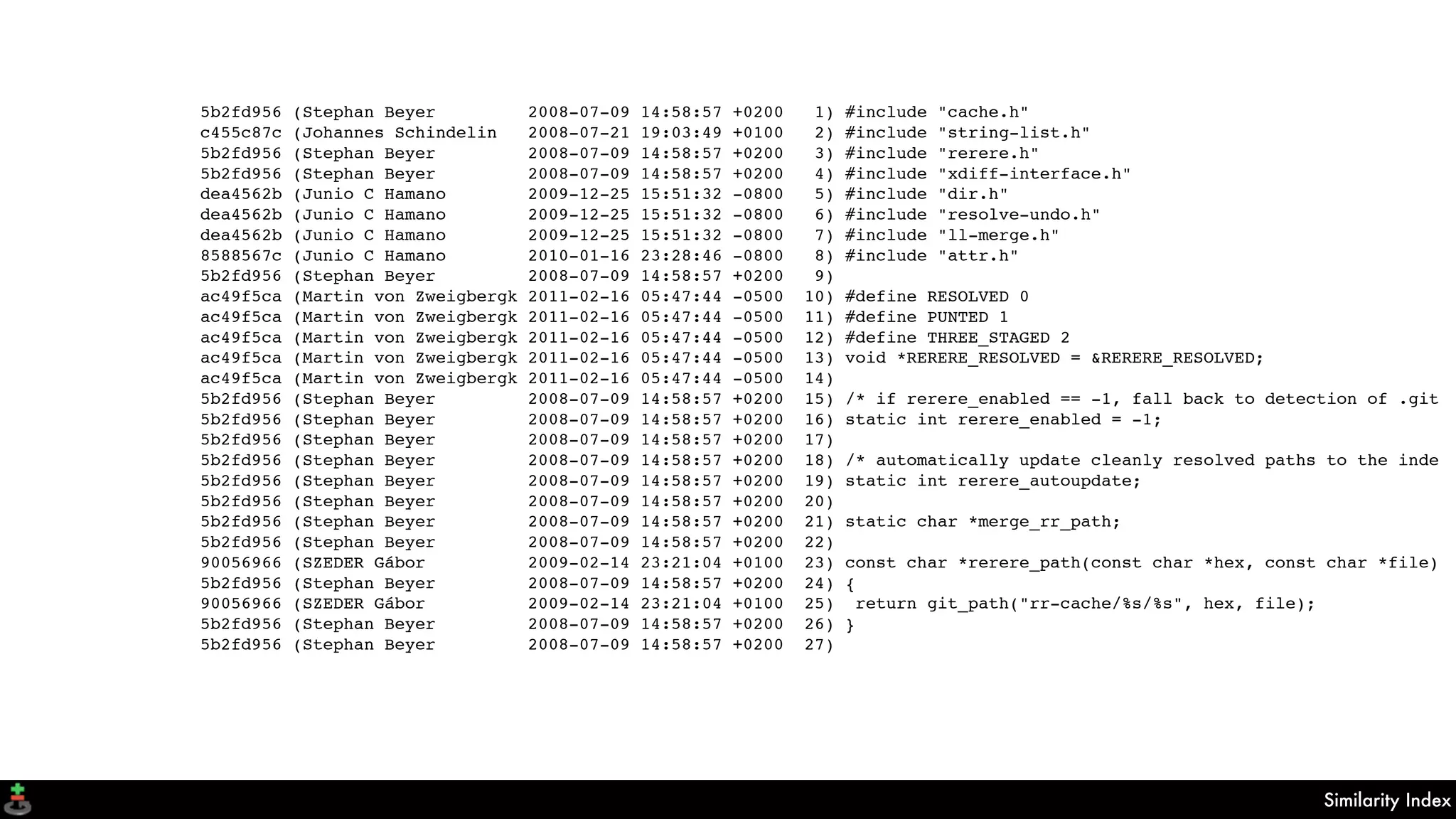 Similarity Index
5b2fd956 (Stephan Beyer 2008-07-09 14:58:57 +0200 1) #include "cache.h"
c455c87c (Johannes Schindelin 2008-07-21 19:03:49 +0100 2) #include "string-list.h"
5b2fd956 (Stephan Beyer 2008-07-09 14:58:57 +0200 3) #include "rerere.h"
5b2fd956 (Stephan Beyer 2008-07-09 14:58:57 +0200 4) #include "xdiff-interface.h"
dea4562b (Junio C Hamano 2009-12-25 15:51:32 -0800 5) #include "dir.h"
dea4562b (Junio C Hamano 2009-12-25 15:51:32 -0800 6) #include "resolve-undo.h"
dea4562b (Junio C Hamano 2009-12-25 15:51:32 -0800 7) #include "ll-merge.h"
8588567c (Junio C Hamano 2010-01-16 23:28:46 -0800 8) #include "attr.h"
5b2fd956 (Stephan Beyer 2008-07-09 14:58:57 +0200 9)
ac49f5ca (Martin von Zweigbergk 2011-02-16 05:47:44 -0500 10) #define RESOLVED 0
ac49f5ca (Martin von Zweigbergk 2011-02-16 05:47:44 -0500 11) #define PUNTED 1
ac49f5ca (Martin von Zweigbergk 2011-02-16 05:47:44 -0500 12) #define THREE_STAGED 2
ac49f5ca (Martin von Zweigbergk 2011-02-16 05:47:44 -0500 13) void *RERERE_RESOLVED = &RERERE_RESOLVED;
ac49f5ca (Martin von Zweigbergk 2011-02-16 05:47:44 -0500 14)
5b2fd956 (Stephan Beyer 2008-07-09 14:58:57 +0200 15) /* if rerere_enabled == -1, fall back to detection of .git
5b2fd956 (Stephan Beyer 2008-07-09 14:58:57 +0200 16) static int rerere_enabled = -1;
5b2fd956 (Stephan Beyer 2008-07-09 14:58:57 +0200 17)
5b2fd956 (Stephan Beyer 2008-07-09 14:58:57 +0200 18) /* automatically update cleanly resolved paths to the inde
5b2fd956 (Stephan Beyer 2008-07-09 14:58:57 +0200 19) static int rerere_autoupdate;
5b2fd956 (Stephan Beyer 2008-07-09 14:58:57 +0200 20)
5b2fd956 (Stephan Beyer 2008-07-09 14:58:57 +0200 21) static char *merge_rr_path;
5b2fd956 (Stephan Beyer 2008-07-09 14:58:57 +0200 22)
90056966 (SZEDER Gábor 2009-02-14 23:21:04 +0100 23) const char *rerere_path(const char *hex, const char *file)
5b2fd956 (Stephan Beyer 2008-07-09 14:58:57 +0200 24) {
90056966 (SZEDER Gábor 2009-02-14 23:21:04 +0100 25) return git_path("rr-cache/%s/%s", hex, file);
5b2fd956 (Stephan Beyer 2008-07-09 14:58:57 +0200 26) }
5b2fd956 (Stephan Beyer 2008-07-09 14:58:57 +0200 27)
 