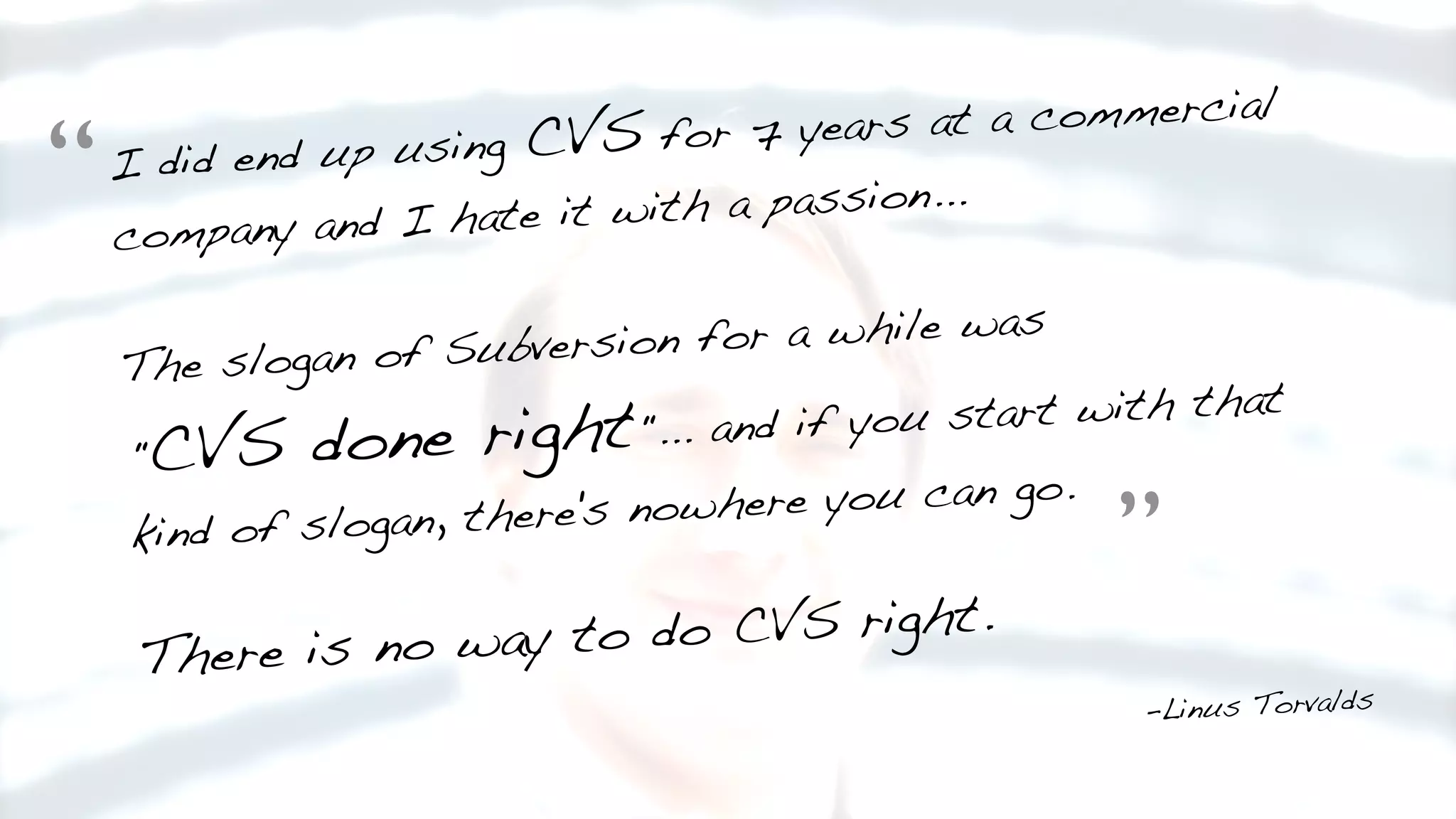 I did end up using CVS for 7 years at a commercial
company and I hate it with a passion...
The slogan of Subversion for a while was
"CVS done right"... and if you start with that
kind of slogan, there's nowhere you can go.
There is no way to do CVS right.
-Linus Torvalds
“
”
 