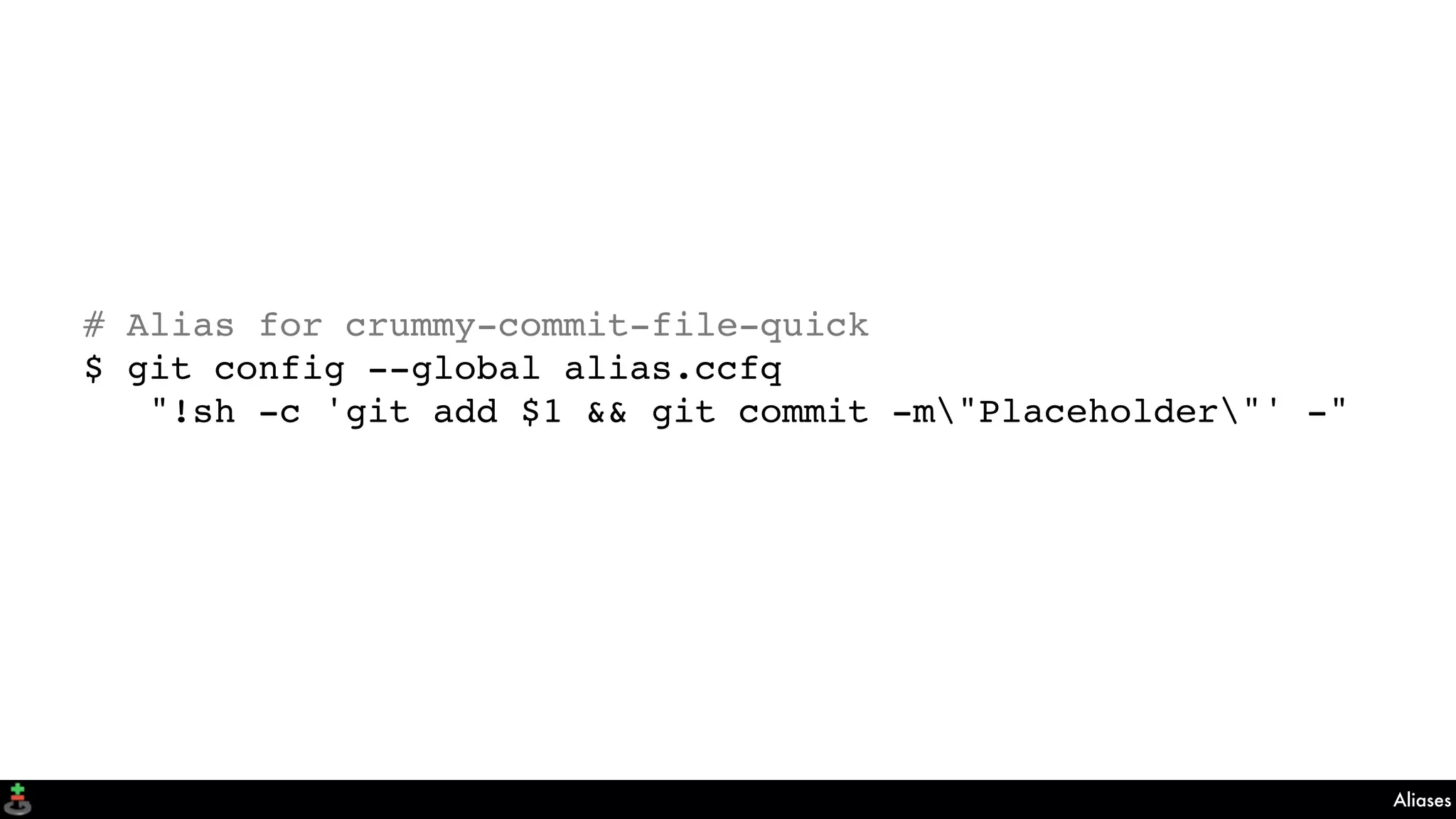 Aliases
# Alias for crummy-commit-file-quick
$ git config --global alias.ccfq
"!sh -c 'git add $1 && git commit -m"Placeholder"' -"
 