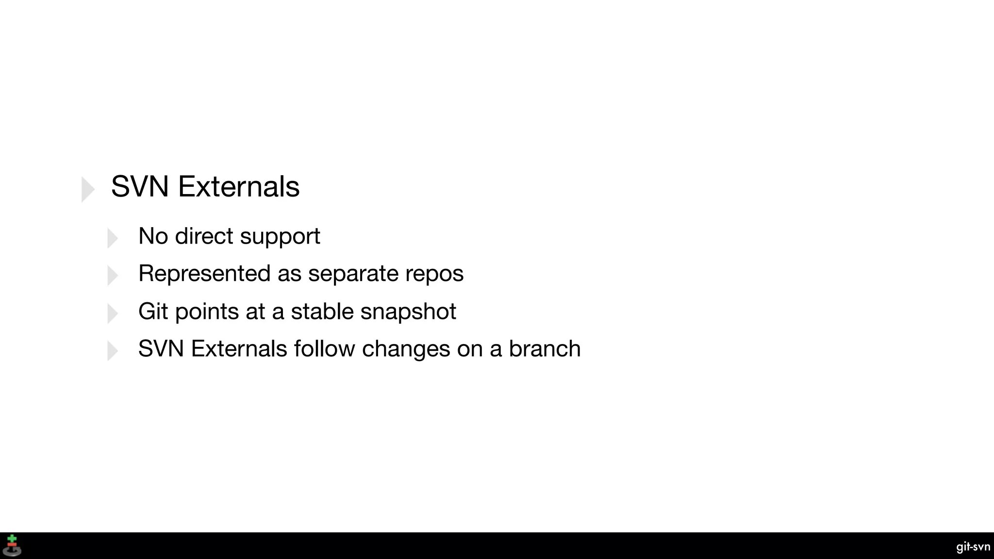 git-svn
‣ SVN Externals
‣ No direct support
‣ Represented as separate repos
‣ Git points at a stable snapshot
‣ SVN Externals follow changes on a branch
 