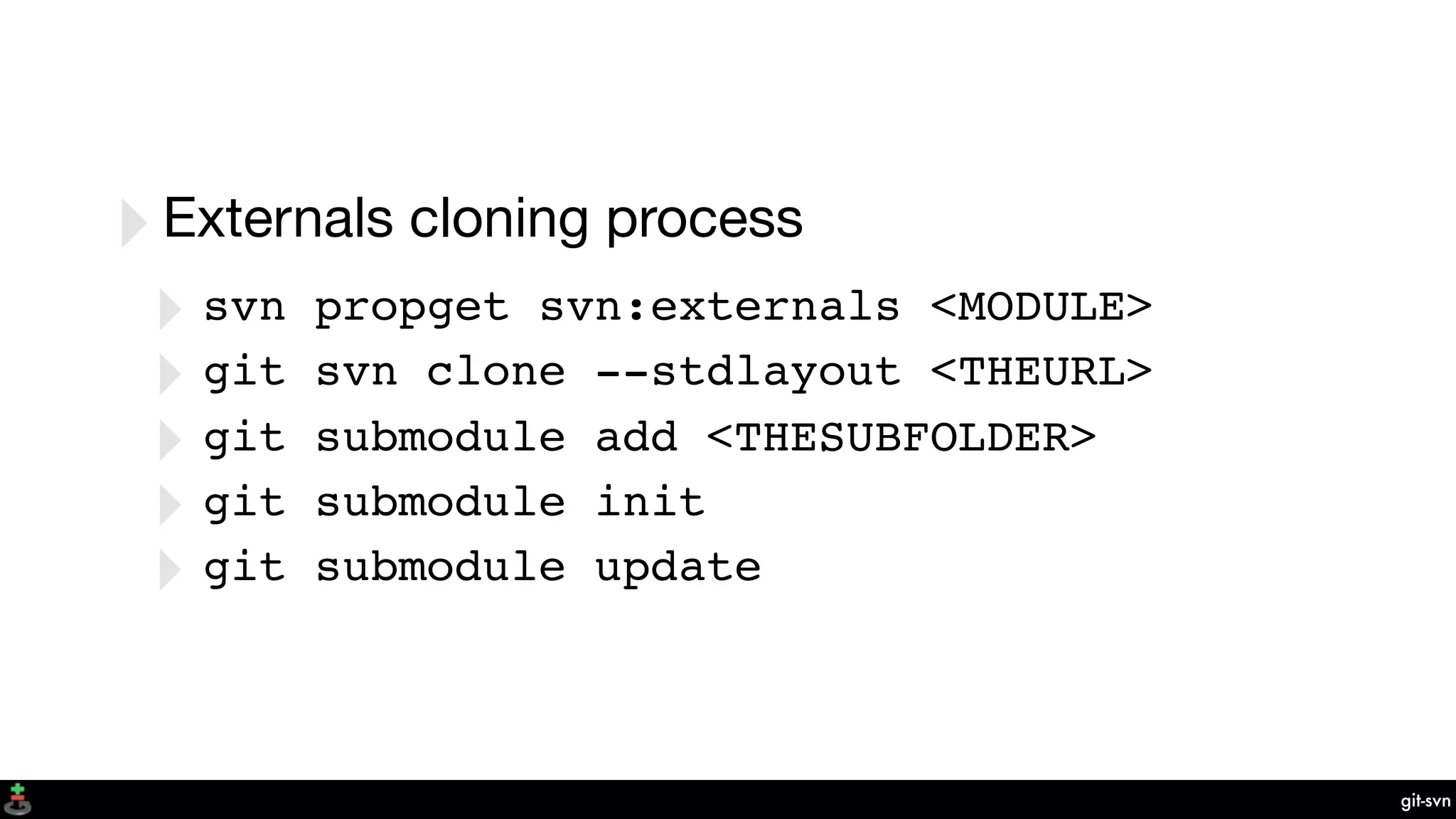 git-svn
‣Externals cloning process
‣ svn propget svn:externals <MODULE>
‣ git svn clone --stdlayout <THEURL>
‣ git submodule add <THESUBFOLDER>
‣ git submodule init
‣ git submodule update
 