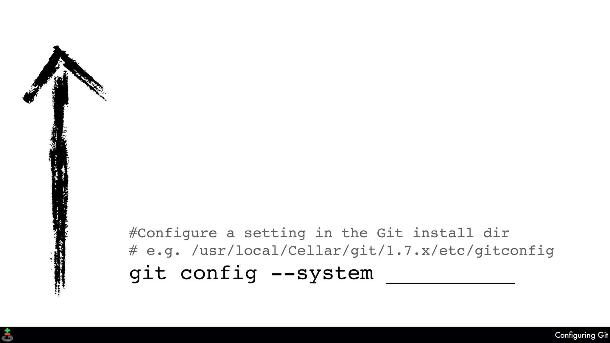 Conﬁguring Git
#Configure a setting in a .git repository
git config __________
git config --local __________
#Configure a setting in the user's home dir
git config --global __________
#Configure a setting in the Git install dir
# e.g. /usr/local/Cellar/git/1.7.x/etc/gitconfig
git config --system __________
 