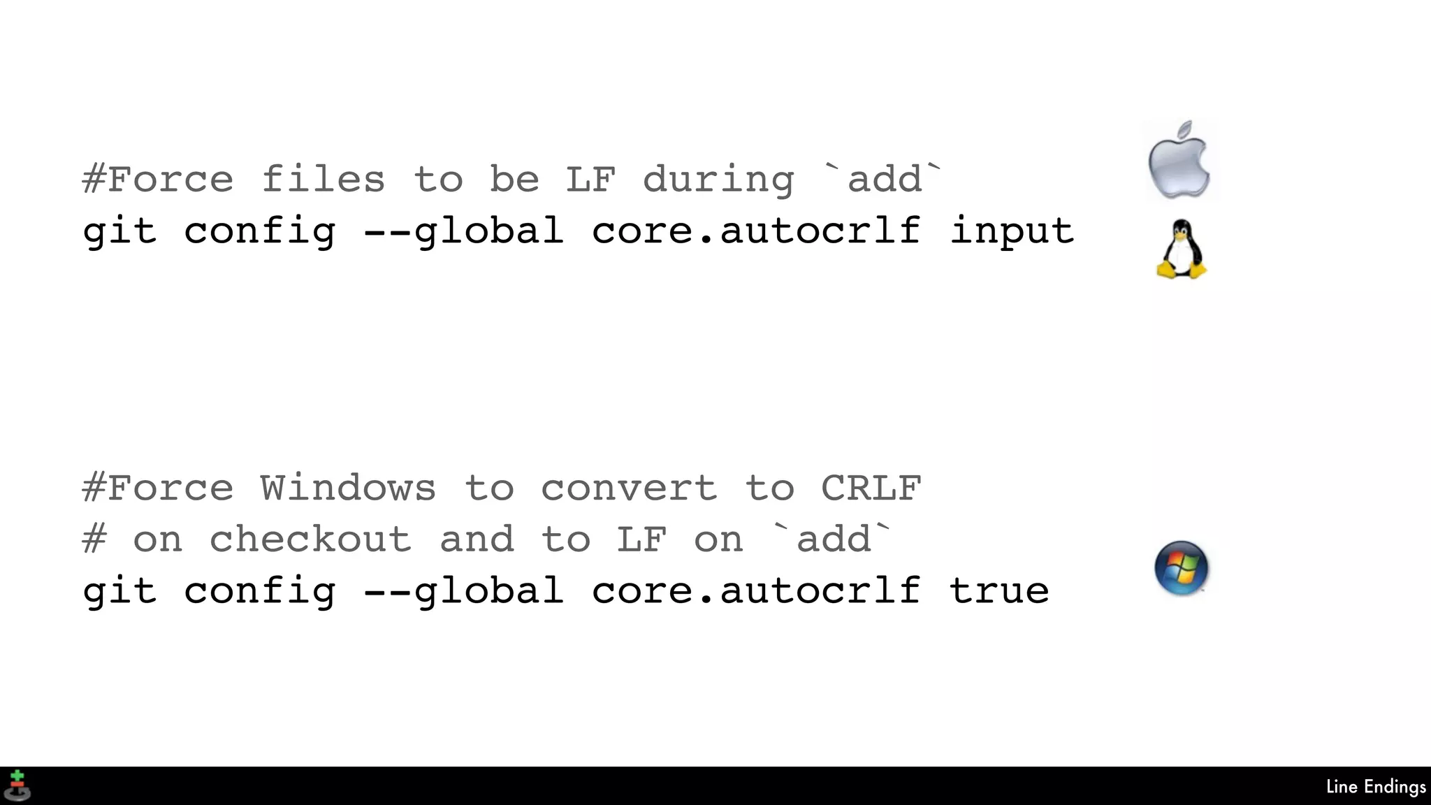 Line Endings
#Force files to be LF during `add`
git config --global core.autocrlf input
#Force Windows to convert to CRLF
# on checkout and to LF on `add`
git config --global core.autocrlf true
 