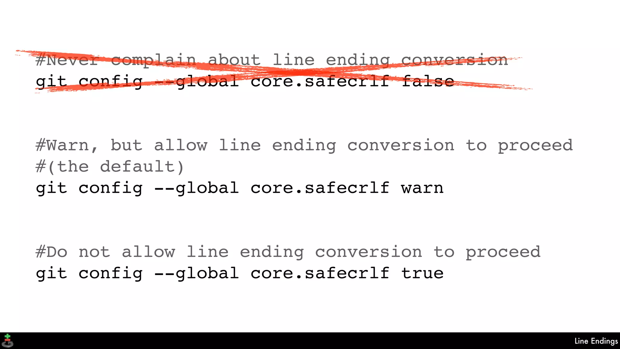Line Endings
#Never complain about line ending conversion
git config --global core.safecrlf false
#Warn, but allow line ending conversion to proceed
#(the default)
git config --global core.safecrlf warn
#Do not allow line ending conversion to proceed
git config --global core.safecrlf true
 