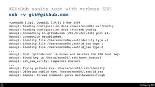 Conﬁguring SSH
#GitHub sanity test with verbose SSH
ssh -v git@github.com
>OpenSSH_5.2p1, OpenSSL 0.9.8l 5 Nov 2009
debug1: Reading configuration data /Users/mccm06/.ssh/config
debug1: Reading configuration data /etc/ssh_config
debug1: Connecting to github.com [207.97.227.239] port 22.
debug1: Connection established.
debug1: identity file /Users/mccm06/.ssh/identity type -1
debug1: identity file /Users/mccm06/.ssh/id_rsa type 1
debug1: identity file /Users/mccm06/.ssh/id_dsa type 2
...
debug1: Host 'github.com' is known and matches the RSA host key.
debug1: Found key in /Users/mccm06/.ssh/known_hosts:3
debug1: ssh_rsa_verify: signature correct
...
debug1: Trying private key: /Users/mccm06/.ssh/identity
debug1: Offering public key: /Users/mccm06/.ssh/id_rsa
debug1: Remote: Forced command: gerve matthewmccullough
 