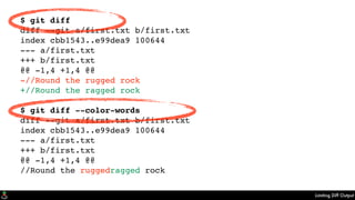 Limiting Diff Output
$ git diff
diff --git a/first.txt b/first.txt
index cbb1543..e99dea9 100644
--- a/first.txt
+++ b/first.txt
@@ -1,4 +1,4 @@
-//Round the rugged rock
+//Round the ragged rock
$ git diff --color-words
diff --git a/first.txt b/first.txt
index cbb1543..e99dea9 100644
--- a/first.txt
+++ b/first.txt
@@ -1,4 +1,4 @@
//Round the ruggedragged rock
 
