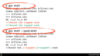 Limiting Diff Output
$ git diff
diff --git a/first.txt b/first.txt
index cbb1543..e99dea9 100644
--- a/first.txt
+++ b/first.txt
@@ -1,4 +1,4 @@
-//Round the rugged rock
+//Round the ragged rock
$ git diff --word-diff
diff --git a/first.txt b/first.txt
index cbb1543..e99dea9 100644
--- a/first.txt
+++ b/first.txt
@@ -1,4 +1,4 @@
//Round the [-rugged-]{+ragged+} rock
 