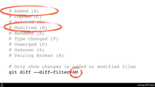 Limiting Diff Output
# Added (A)
# Copied (C)
# Deleted (D)
# Modified (M)
# Renamed (R)
# Type changed (T)
# Unmerged (U)
# Unknown (X)
# Pairing Broken (B)
# Only show changes in added or modified files
git diff --diff-filter=AM
 