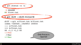 Limiting Diff Output
$ git status -s -u
D README
MM first.txt
$ git diff --diff-filter=M
diff --git a/first.txt b/first.txt
index 71b55ef..14e4853 100644
--- a/first.txt
+++ b/first.txt
@@ -1,3 +1,3 @@
-//Foo
//Bar
+//Baz
Only ﬁrst.txt is
reported
 