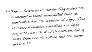“The --find-copies-harder flag makes the
command inspect unmodified files as
candidates for the source of copy. This
is a very expensive operation for large
projects, so use it with caution. Giving
more than one -C option has the same
effect.
”
 